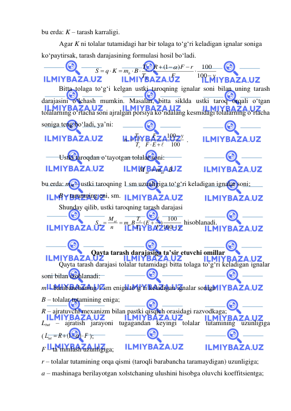  
 
bu erda: K – tarash karraligi.  
Agar K ni tolalar tutamidagi har bir tolaga to‘g‘ri keladigan ignalar soniga 
ko‘paytirsak, tarash darajasining formulasi hosil bo‘ladi. 
y
F
r
F
R
T
B T
m
q K
S
X
b
−
− 
−
+



=

=
100
100
)
1(


 
Bitta tolaga to‘g‘i kelgan ustki taroqning ignalar soni bilan uning tarash 
darajasini o‘lchash mumkin. Masalan, bitta siklda ustki taroq orqali o‘tgan 
tolalarning o‘rtacha soni ajralgan porsiya ko‘ndalang kesmidagi tolalarning o‘rtacha 
soniga teng bo‘ladi, ya’ni:  
100
100
y
E
F
F
T
T
n
X
−

+


=


. 
Ustki taroqdan o‘tayotgan tolalar soni: 
В
m
M
ut
ut

=
 
bu erda: mut – ustki taroqning 1 sm uzunligiga to‘g‘ri keladigan ignalar soni; 
B – taramning eni, sm. 
Shunday qilib, ustki taroqning tarash darajasi 
y
F
E
T
m B T
n
M
S
X
ut
ut
ut
−
+
=
=
100
100
)
(


 hisoblanadi. 
 
Qayta tarash darajasiga ta’sir etuvchi omillar 
Qayta tarash darajasi tolalar tutamidagi bitta tolaga to‘g‘ri keladigan ignalar 
soni bilan izohlanadi: 
m – barabanchaning 1 sm eniga to‘g‘ri keladigan ignalar soniga 
B – tolalar tutamining eniga; 
R – ajratuvchi mexanizm bilan pastki qisqich orasidagi razvodkaga; 
Ltut – ajratish jarayoni tugagandan keyingi tolalar tutamining uzunligiga  
(
F
R
Ltut

−
+
=
)
1(

); 
F – ta’minlash uzunligiga; 
r – tolalar tutamining orqa qismi (taroqli barabancha taramaydigan) uzunligiga; 
a – mashinaga berilayotgan xolstchaning ulushini hisobga oluvchi koeffitsientga; 
