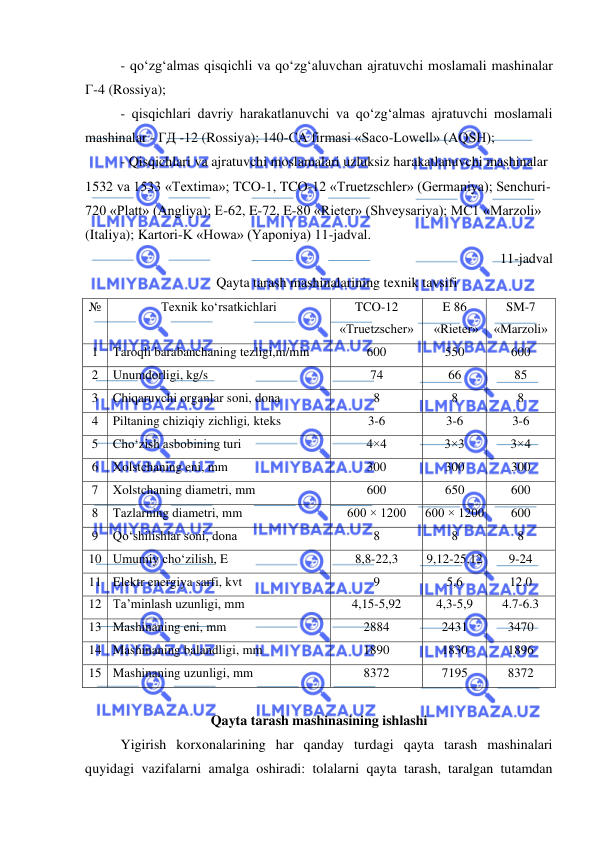  
 
- qo‘zg‘almas qisqichli va qo‘zg‘aluvchan ajratuvchi moslamali mashinalar 
Г-4 (Rossiya);  
- qisqichlari davriy harakatlanuvchi va qo‘zg‘almas ajratuvchi moslamali 
mashinalar - ГД -12 (Rossiya); 140-СA firmasi «Saco-Lowell» (AQSH); 
- Qisqichlari va ajratuvchi moslamalari uzluksiz harakatlanuvchi mashinalar 
1532 va 1533 «Textima»; TCO-1, TCO-12 «Truetzschler» (Germaniya); Senchuri-
720 «Platt» (Angliya); E-62, E-72, E-80 «Rieter» (Shveysariya); MC1 «Marzoli» 
(Italiya); Kartori-K «Howa» (Yaponiya) 11-jadval. 
11-jadval 
 
Qayta tarash mashinalarining texnik tavsifi 
№ 
Texnik ko‘rsatkichlari 
TCO-12 
«Truetzscher» 
E 86 
 «Rieter» 
SM-7 
«Marzoli» 
1 
Taroqli barabanchaning tezligi,m/min 
600 
550 
600 
2 
Unumdorligi, kg/s 
74 
66 
85 
3 
Chiqaruvchi organlar soni, dona 
8 
8 
8 
4 
Piltaning chiziqiy zichligi, kteks  
3-6 
3-6 
3-6 
5 
Cho‘zish asbobining turi 
4×4 
3×3 
3×4 
6 
Xolstchaning eni, mm 
300 
300 
300 
7 
Xolstchaning diametri, mm 
600 
650 
600 
8 
Tazlarning diametri, mm 
600 × 1200 
600 × 1200 
600 
9 
Qo‘shilishlar soni, dona 
8 
8 
8 
10 Umumiy cho‘zilish, E 
8,8-22,3 
9,12-25,12 
9-24 
11 Elektr energiya sarfi, kvt 
9 
5,6 
12.0 
12 Ta’minlash uzunligi, mm 
4,15-5,92 
4,3-5,9 
4.7-6.3 
13 Mashinaning eni, mm 
2884 
2431 
3470 
14 Mashinaning balandligi, mm 
1890 
1830 
1896 
15 Mashinaning uzunligi, mm 
8372 
7195 
8372 
 
Qayta tarash mashinasining ishlashi 
Yigirish korxonalarining har qanday turdagi qayta tarash mashinalari 
quyidagi vazifalarni amalga oshiradi: tolalarni qayta tarash, taralgan tutamdan 
