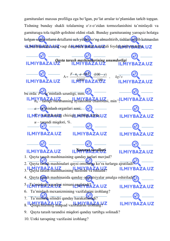  
 
garnituralari maxsus profiliga ega bo‘lgan, po‘lat arralar to‘plamidan tarkib topgan. 
Tishning bunday shakli tolalarning o‘z-o‘zidan tormozlanishini ta’minlaydi va 
garnituraga tola tiqilib qolishini oldini oladi. Bunday garnituraning yaroqsiz holatga 
kelgan segmentlarni detallarni uch yildan so‘ng almashtirib, tishlari eyilib ketmasdan 
va buzilmasdan, uzoq vaqt davomida undan samarali foydalanish mumkin.  
 
Qayta tarash mashinalarining unumdorligi 
 
kg s
у
Т
n а
F
х
b
/
,
100
)
100
( 
1000
60
 А
2
−


=
 
 
bu erda: F – ta’minlash uzunligi, mm;  
nb – taroqli barabanning aylanishlar chastotasi, min-1; 
 
a – ta’minlash organlari soni;  
 
Tx – xolstchaning chiziqiy zichligi, kteks; 
 
u – tarandi miqdori, %.  
 
 
 
Nazorat savollari 
1. Qayta tarash mashinasining qanday turlari mavjud? 
2. Qayta tarash mashinalari qaysi omillarga ko‘ra turlarga ajratiladi? 
3. Qayta tarash mashinasining tuzilishi va ishlashi? 
4. Qayta tarash mashinasida qanday operatsiyalar amalga oshiriladi? 
5. Ta’minlash uzunligi nimani anglatadi? 
6.  Ta’minlash mexanizmining vazifalarini izohlang? 
7.  Ta’minlash silindri qanday harakatlanadi?  
8.  Qisqichlarning maqsad vazifalarini izohlang? 
9.  Qayta tarash tarandisi miqdori qanday tartibga solinadi?  
10.  Ustki taroqning vazifasini izohlang? 
