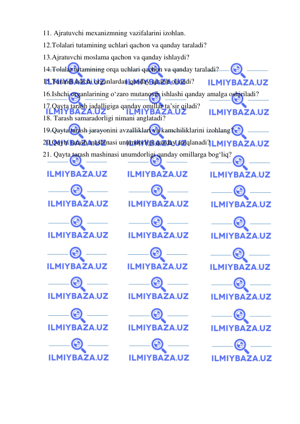  
 
11.  Ajratuvchi mexanizmning vazifalarini izohlan. 
12. Tolalari tutamining uchlari qachon va qanday taraladi? 
13. Ajratuvchi moslama qachon va qanday ishlaydi? 
14. Tolalar tutamining orqa uchlari qachon va qanday taraladi? 
15. Tarandi ishchi organlardan qanday ajratib olinadi? 
16. Ishchi organlarining o‘zaro mutanosib ishlashi qanday amalga oshiriladi? 
17. Qayta tarash jadalligiga qanday omillar ta’sir qiladi? 
18.  Tarash samaradorligi nimani anglatadi? 
19. Qayta tarash jarayonini avzalliklari va kamchiliklarini izohlang? 
20. Qayta tarash mashinasi unumdorligi qanday aniqlanadi? 
21.  Qayta tarash mashinasi unumdorligi qanday omillarga bog‘liq? 
 
 
 

