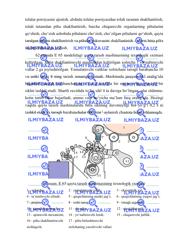 
 
tolalar porsiyasini ajratish, alohida tolalar porsiyasidan tolali taramni shakllantirish, 
tolali tutamdan pilta shakllantirish, barcha chiqaruvchi organlarning piltalarini 
qo‘shish, cho‘zish asbobida piltalarni cho‘zish, cho‘zilgan piltalarni qo‘shish, qayta 
taralgan piltani shakllantirish va piltalar pakovasini shakllantirish – ularni bitta pilta 
taxlagichda tazga joylash.  
62-rasmda E 65 modelidagi qayta tarash mashinasining texnologik sxemasi 
keltirilgan. Xolst shakllantiruvchi mashinadan keltirilgan xolstcha 1 yo‘naltiruvchi 
vallar 2 ga joylashtirilgan. Yumalatuvchi valiklar xolstchani taroqli barabancha 10 
va ustki taroq 8 ning tarash zonasiga uzatadi. Mashinada jarayon sikl oralig‘ida 
bajariladi, taroqli barabanchaning o‘z o‘qi atrofida bir marta to‘liq aylanishi bir 
siklni tashkil etadi. Shartli ravishda to‘liq sikl 4 ta davrga bo‘lingan, ular oldinma-
ketin tartib bilan bajariladi, ammo vaqt bo‘yicha ma’lum farq oralig‘ida. Hozirgi 
vaqtda qayta tarash mashinalarida bitta siklning davomiyligi bor-yo‘g‘i 0,2 s ni 
tashkil etadi va taroqli barabanchalar 600 min-1 aylanish chastota bilan ishlamoqda. 
 
 
62-rasm. E 65 qayta tarash mashinasining texnologik sxemasi 
1 - xolstcha; 
2 - yumalatuvchi valik; 
3 - ekssentirik val; 
4 - ta’minlovchi silindr; 
5 - qisqichlarning pastki jag‘i; 
6 - qisqichlarning yuqori jag‘i; 
7 - prujina; 
8 - ustki taroq;  
9 - taroqli segment; 
10 - taroqli barabancha; 
11 - shyotka; 
12 - qisqichlar vali; 
13 - ajratuvchi mexanizm; 
14 - yo‘naltiruvchi lotok; 
15 - chiqaruvchi juftlik; 
16 - pilta shakllantiruvchi 
zichlagich; 
17 - pilta birlashtiruvchi 
stolchaning yassilovchi vallari. 
 
