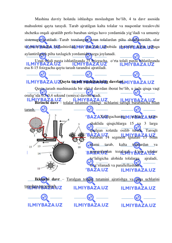  
 
Mashina davriy holatda ishlashga moslashgan bo‘lib, 4 ta davr asosida 
mahsulotni qayta taraydi. Tarab ajratilgan kalta tolalar va nuqsonlar tozalovchi 
shchetka orqali ajratilib perfo baraban sirtiga havo yordamida yig‘iladi va umumiy 
sistemaga uzatiladi. Tarab tozalangan uzun tolalardan pilta shakllantirilib, ular 
to‘rtta-to‘rttadan birlashtiriladi va cho‘zish asbobida cho‘zilib ikkita piltaga 
aylantirilgach pilta taxlagich yordamida tazga joylanadi.  
 
Uzun tolali paxta ishlatilganda 25 foizgacha,  o‘rta tolali paxta ishlatilganda 
esa 8-15 foizgacha qayta tarash tarandisi ajratiladi.  
 
Qayta tarash mashinasining davrlari. 
 
Qayta tarash mashinasida bir sikl 4 davrdan iborat bo‘lib, u juda qisqa vaqt 
oralig‘ida 0,3-0,4 sekund (soniya) davom etadi.  
Birinchi davr – tolalar tutamini oldingi  uchlarini taroqli barabancha bilan 
tarash.  
 
Xolstgachaning 
uchlari 
tutam 
shaklida qisqichlarga 15 va 3 larga 
qisilgan xolatda osilib turadi. Taroqli 
baraban 14 segment ignalari 13 bilan 
ularni 
tarab, 
kalta 
tolalardan 
va 
nuqsonlardan tozalaydi. Uzun tolalar 
to‘laligicha alohida tolalarga  ajraladi, 
to‘g‘rilanadi va parallellashadi.  
 
Ikkinchi davr – Taralgan tolalar tutamini ajratishga va orqa uchlarini 
tarashga tayyorlash.  
