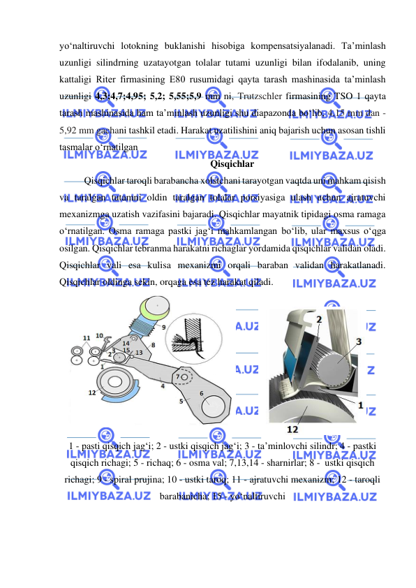  
 
yo‘naltiruvchi lotokning buklanishi hisobiga kompensatsiyalanadi. Ta’minlash 
uzunligi silindrning uzatayotgan tolalar tutami uzunligi bilan ifodalanib, uning 
kattaligi Riter firmasining E80 rusumidagi qayta tarash mashinasida ta’minlash 
uzunligi 4,3;4,7;4,95; 5,2; 5,55;5,9 mm ni, Trutzschler firmasining TSO 1 qayta 
tarash mashinasida ham ta’minlash uzunligi shu diapazonda bo‘lib, 4,15 mm dan - 
5,92 mm gachani tashkil etadi. Harakat uzatilishini aniq bajarish uchun asosan tishli 
tasmalar o‘rnatilgan 
Qisqichlar  
  
Qisqichlar taroqli barabancha xolstchani tarayotgan vaqtda uni mahkam qisish 
va taralgan tutamni oldin taralgan tolalar porsiyasiga ulash uchun ajratuvchi 
mexanizmga uzatish vazifasini bajaradi. Qisqichlar mayatnik tipidagi osma ramaga 
o‘rnatilgan. Osma ramaga pastki jag‘i mahkamlangan bo‘lib, ular maxsus o‘qga 
osilgan. Qisqichlar tebranma harakatni richaglar yordamida qisqichlar validan oladi. 
Qisqichlar vali esa kulisa mexanizmi orqali baraban validan harakatlanadi. 
Qisqichlar oldinga sekin, orqaga esa tez harakat qiladi. 
 
 
 
1 - pasti qisqich jag‘i; 2 - ustki qisqich jag‘i; 3 - ta’minlovchi silindr; 4 - pastki 
qisqich richagi; 5 - richaq; 6 - osma val; 7,13,14 - sharnirlar; 8 -  ustki qisqich 
richagi; 9 - spiral prujina; 10 - ustki taroq; 11 - ajratuvchi mexanizm; 12 - taroqli 
barabanicha; 15 - yo‘naltiruvchi 
 
