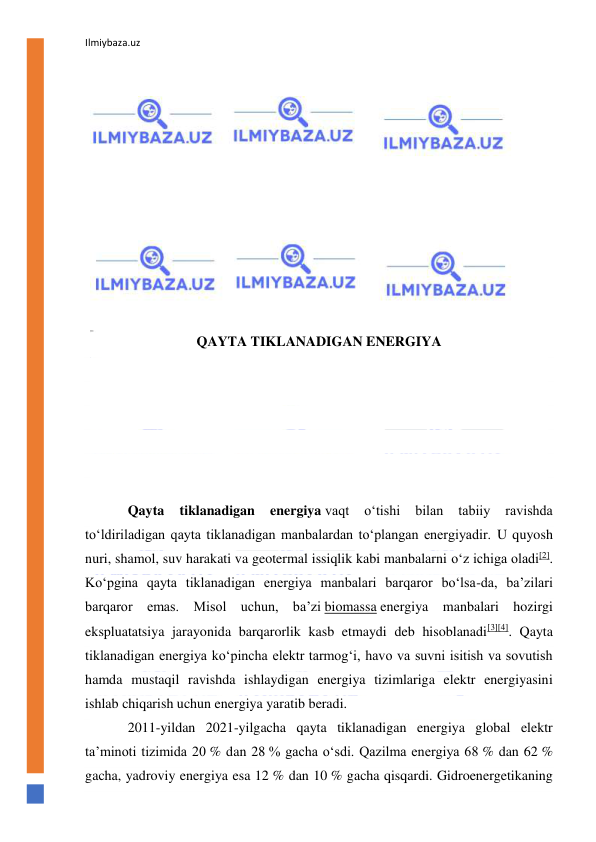 Ilmiybaza.uz 
 
 
 
 
 
 
 
 
 
 
 
 
QAYTA TIKLANADIGAN ENERGIYA 
 
 
 
 
 
 
Qayta 
tiklanadigan 
energiya vaqt 
oʻtishi 
bilan 
tabiiy 
ravishda 
toʻldiriladigan qayta tiklanadigan manbalardan toʻplangan energiyadir. U quyosh 
nuri, shamol, suv harakati va geotermal issiqlik kabi manbalarni oʻz ichiga oladi[2]. 
Koʻpgina qayta tiklanadigan energiya manbalari barqaror boʻlsa-da, baʼzilari 
barqaror emas. Misol uchun, baʼzi biomassa energiya manbalari hozirgi 
ekspluatatsiya jarayonida barqarorlik kasb etmaydi deb hisoblanadi[3][4]. Qayta 
tiklanadigan energiya koʻpincha elektr tarmogʻi, havo va suvni isitish va sovutish 
hamda mustaqil ravishda ishlaydigan energiya tizimlariga elektr energiyasini 
ishlab chiqarish uchun energiya yaratib beradi. 
2011-yildan 2021-yilgacha qayta tiklanadigan energiya global elektr 
taʼminoti tizimida 20 % dan 28 % gacha oʻsdi. Qazilma energiya 68 % dan 62 % 
gacha, yadroviy energiya esa 12 % dan 10 % gacha qisqardi. Gidroenergetikaning 
