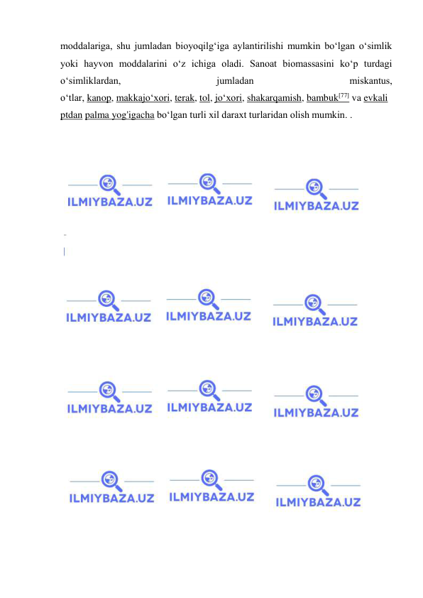  
 
moddalariga, shu jumladan bioyoqilgʻiga aylantirilishi mumkin boʻlgan oʻsimlik 
yoki hayvon moddalarini oʻz ichiga oladi. Sanoat biomassasini koʻp turdagi 
oʻsimliklardan, 
jumladan 
miskantus, 
oʻtlar, kanop, makkajoʻxori, terak, tol, joʻxori, shakarqamish, bambuk[77] va evkali
ptdan palma yog'igacha boʻlgan turli xil daraxt turlaridan olish mumkin. . 
 
