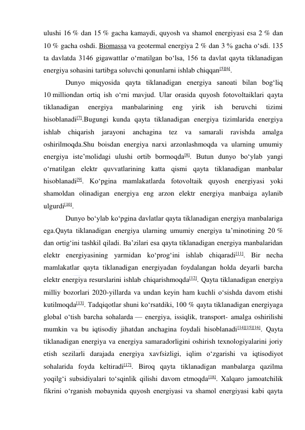  
 
ulushi 16 % dan 15 % gacha kamaydi, quyosh va shamol energiyasi esa 2 % dan 
10 % gacha oshdi. Biomassa va geotermal energiya 2 % dan 3 % gacha oʻsdi. 135 
ta davlatda 3146 gigawattlar oʻrnatilgan boʻlsa, 156 ta davlat qayta tiklanadigan 
energiya sohasini tartibga soluvchi qonunlarni ishlab chiqqan[5][6]. 
Dunyo miqyosida qayta tiklanadigan energiya sanoati bilan bogʻliq 
10 milliondan ortiq ish oʻrni mavjud. Ular orasida quyosh fotovoltaiklari qayta 
tiklanadigan 
energiya 
manbalarining 
eng 
yirik 
ish 
beruvchi 
tizimi 
hisoblanadi[7].Bugungi kunda qayta tiklanadigan energiya tizimlarida energiya 
ishlab chiqarish jarayoni anchagina tez va samarali ravishda amalga 
oshirilmoqda.Shu boisdan energiya narxi arzonlashmoqda va ularning umumiy 
energiya isteʼmolidagi ulushi ortib bormoqda[8]. Butun dunyo boʻylab yangi 
oʻrnatilgan elektr quvvatlarining katta qismi qayta tiklanadigan manbalar 
hisoblanadi[9]. Koʻpgina mamlakatlarda fotovoltaik quyosh energiyasi yoki 
shamoldan olinadigan energiya eng arzon elektr energiya manbaiga aylanib 
ulgurdi[10]. 
Dunyo boʻylab koʻpgina davlatlar qayta tiklanadigan energiya manbalariga 
ega.Qayta tiklanadigan energiya ularning umumiy energiya taʼminotining 20 % 
dan ortigʻini tashkil qiladi. Baʼzilari esa qayta tiklanadigan energiya manbalaridan 
elektr energiyasining yarmidan koʻprogʻini ishlab chiqaradi[11]. Bir necha 
mamlakatlar qayta tiklanadigan energiyadan foydalangan holda deyarli barcha 
elektr energiya resurslarini ishlab chiqarishmoqda[12]. Qayta tiklanadigan energiya 
milliy bozorlari 2020-yillarda va undan keyin ham kuchli oʻsishda davom etishi 
kutilmoqda[13]. Tadqiqotlar shuni koʻrsatdiki, 100 % qayta tiklanadigan energiyaga 
global oʻtish barcha sohalarda — energiya, issiqlik, transport- amalga oshirilishi 
mumkin va bu iqtisodiy jihatdan anchagina foydali hisoblanadi[14][15][16]. Qayta 
tiklanadigan energiya va energiya samaradorligini oshirish texnologiyalarini joriy 
etish sezilarli darajada energiya xavfsizligi, iqlim oʻzgarishi va iqtisodiyot 
sohalarida foyda keltiradi[17]. Biroq qayta tiklanadigan manbalarga qazilma 
yoqilgʻi subsidiyalari toʻsqinlik qilishi davom etmoqda[18]. Xalqaro jamoatchilik 
fikrini oʻrganish mobaynida quyosh energiyasi va shamol energiyasi kabi qayta 
