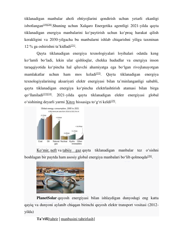  
 
tiklanadigan manbalar aholi ehtiyojlarini qondirish uchun yetarli ekanligi 
isbotlangan[19][20].Shuning uchun Xalqaro Energetika agentligi 2021-yilda qayta 
tiklanadigan energiya manbalarini koʻpaytirish uchun koʻproq harakat qilish 
kerakligini va 2030-yilgacha bu manbalarni ishlab chiqarishni yiliga taxminan 
12 % ga oshirishni taʼkidladi[21]. 
Qayta tiklanadigan energiya texnologiyalari loyihalari odatda keng 
koʻlamli boʻladi, lekin ular qishloqlar, chekka hududlar va energiya inson 
taraqqiyotida koʻpincha hal qiluvchi ahamiyatga ega boʻlgan rivojlanayotgan 
mamlakatlar 
uchun 
ham 
mos 
keladi[22]. 
Qayta 
tiklanadigan 
energiya 
texnologiyalarining aksariyati elektr energiyasi bilan taʼminlanganligi sababli, 
qayta tiklanadigan energiya koʻpincha elektrlashtirish atamasi bilan birga 
qoʻllaniladi[23][24]. 2021-yilda qayta tiklanadigan elektr energiyasi global 
oʻsishining deyarli yarmi Xitoy hissasiga toʻgʻri keldi[25]. 
 
Koʻmir, neft va tabiiy gaz qayta tiklanadigan manbalar tez oʻsishni 
boshlagan bir paytda ham asosiy global energiya manbalari boʻlib qolmoqda[26]. 
 
PlanetSolar quyosh energiyasi bilan ishlaydigan dunyodagi eng katta 
qayiq va dunyoni aylanib chiqqan birinchi quyosh elektr transport vositasi (2012-
yilda) 
Taʼrifi[tahrir | manbasini tahrirlash] 
