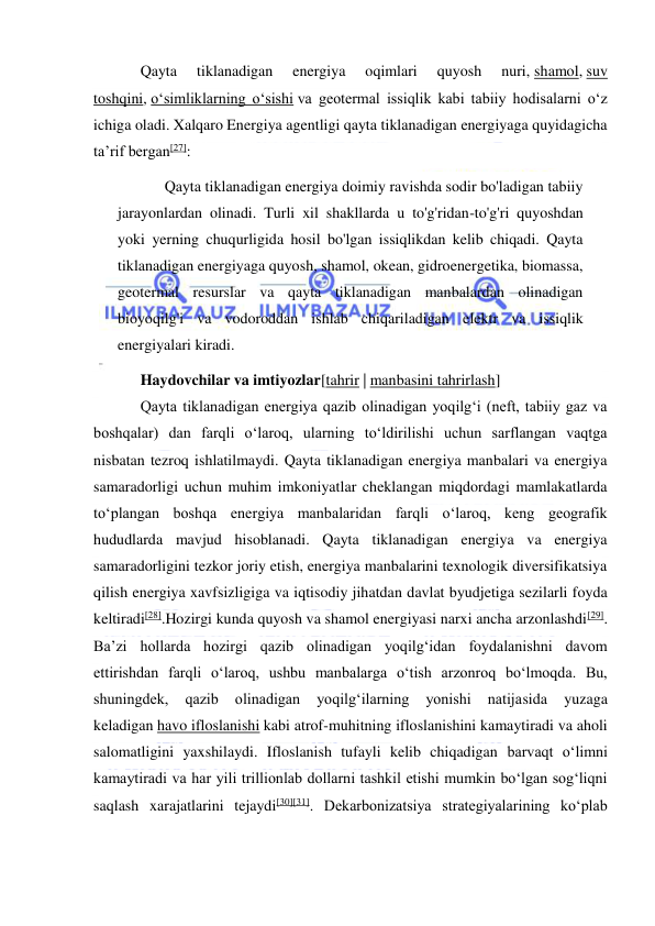  
 
Qayta 
tiklanadigan 
energiya 
oqimlari 
quyosh 
nuri, shamol, suv 
toshqini, oʻsimliklarning oʻsishi va geotermal issiqlik kabi tabiiy hodisalarni oʻz 
ichiga oladi. Xalqaro Energiya agentligi qayta tiklanadigan energiyaga quyidagicha 
taʼrif bergan[27]: 
“ 
Qayta tiklanadigan energiya doimiy ravishda sodir bo'ladigan tabiiy 
jarayonlardan olinadi. Turli xil shakllarda u to'g'ridan-to'g'ri quyoshdan 
yoki yerning chuqurligida hosil bo'lgan issiqlikdan kelib chiqadi. Qayta 
tiklanadigan energiyaga quyosh, shamol, okean, gidroenergetika, biomassa, 
geotermal resurslar va qayta tiklanadigan manbalardan olinadigan 
bioyoqilg'i va vodoroddan ishlab chiqariladigan elektr va issiqlik 
energiyalari kiradi. 
”
Haydovchilar va imtiyozlar[tahrir | manbasini tahrirlash] 
Qayta tiklanadigan energiya qazib olinadigan yoqilgʻi (neft, tabiiy gaz va 
boshqalar) dan farqli oʻlaroq, ularning toʻldirilishi uchun sarflangan vaqtga 
nisbatan tezroq ishlatilmaydi. Qayta tiklanadigan energiya manbalari va energiya 
samaradorligi uchun muhim imkoniyatlar cheklangan miqdordagi mamlakatlarda 
toʻplangan boshqa energiya manbalaridan farqli oʻlaroq, keng geografik 
hududlarda mavjud hisoblanadi. Qayta tiklanadigan energiya va energiya 
samaradorligini tezkor joriy etish, energiya manbalarini texnologik diversifikatsiya 
qilish energiya xavfsizligiga va iqtisodiy jihatdan davlat byudjetiga sezilarli foyda 
keltiradi[28].Hozirgi kunda quyosh va shamol energiyasi narxi ancha arzonlashdi[29]. 
Baʼzi hollarda hozirgi qazib olinadigan yoqilgʻidan foydalanishni davom 
ettirishdan farqli oʻlaroq, ushbu manbalarga oʻtish arzonroq boʻlmoqda. Bu, 
shuningdek, 
qazib 
olinadigan 
yoqilgʻilarning 
yonishi 
natijasida 
yuzaga 
keladigan havo ifloslanishi kabi atrof-muhitning ifloslanishini kamaytiradi va aholi 
salomatligini yaxshilaydi. Ifloslanish tufayli kelib chiqadigan barvaqt oʻlimni 
kamaytiradi va har yili trillionlab dollarni tashkil etishi mumkin boʻlgan sogʻliqni 
saqlash xarajatlarini tejaydi[30][31]. Dekarbonizatsiya strategiyalarining koʻplab 
