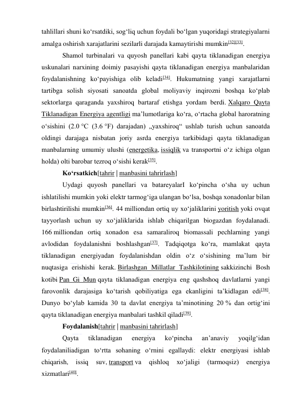  
 
tahlillari shuni koʻrsatdiki, sogʻliq uchun foydali boʻlgan yuqoridagi strategiyalarni 
amalga oshirish xarajatlarini sezilarli darajada kamaytirishi mumkin[32][33]. 
Shamol turbinalari va quyosh panellari kabi qayta tiklanadigan energiya 
uskunalari narxining doimiy pasayishi qayta tiklanadigan energiya manbalaridan 
foydalanishning koʻpayishiga olib keladi[34]. Hukumatning yangi xarajatlarni 
tartibga solish siyosati sanoatda global moliyaviy inqirozni boshqa koʻplab 
sektorlarga qaraganda yaxshiroq bartaraf etishga yordam berdi. Xalqaro Qayta 
Tiklanadigan Energiya agentligi maʼlumotlariga koʻra, oʻrtacha global haroratning 
oʻsishini (2.0 °C (3.6 °F) darajadan) „yaxshiroq“ ushlab turish uchun sanoatda 
oldingi darajaga nisbatan joriy asrda energiya tarkibidagi qayta tiklanadigan 
manbalarning umumiy ulushi (energetika, issiqlik va transportni oʻz ichiga olgan 
holda) olti barobar tezroq oʻsishi kerak[35]. 
Koʻrsatkich[tahrir | manbasini tahrirlash] 
Uydagi quyosh panellari va batareyalarI koʻpincha oʻsha uy uchun 
ishlatilishi mumkin yoki elektr tarmogʻiga ulangan boʻlsa, boshqa xonadonlar bilan 
birlashtirilishi mumkin[36]. 44 milliondan ortiq uy xoʻjaliklarini yoritish yoki ovqat 
tayyorlash uchun uy xoʻjaliklarida ishlab chiqarilgan biogazdan foydalanadi. 
166 milliondan ortiq xonadon esa samaraliroq biomassali pechlarning yangi 
avlodidan foydalanishni boshlashgan[37]. Tadqiqotga koʻra, mamlakat qayta 
tiklanadigan energiyadan foydalanishdan oldin oʻz oʻsishining maʼlum bir 
nuqtasiga erishishi kerak. Birlashgan Millatlar Tashkilotining sakkizinchi Bosh 
kotibi Pan Gi Mun qayta tiklanadigan energiya eng qashshoq davlatlarni yangi 
farovonlik darajasiga koʻtarish qobiliyatiga ega ekanligini taʼkidlagan edi[38]. 
Dunyo boʻylab kamida 30 ta davlat energiya taʼminotining 20 % dan ortigʻini 
qayta tiklanadigan energiya manbalari tashkil qiladi[39]. 
Foydalanish[tahrir | manbasini tahrirlash] 
Qayta 
tiklanadigan 
energiya 
koʻpincha 
anʼanaviy 
yoqilgʻidan 
foydalaniliadigan toʻrtta sohaning oʻrnini egallaydi: elektr energiyasi ishlab 
chiqarish, 
issiq 
suv, transport va 
qishloq 
xoʻjaligi 
(tarmoqsiz) 
energiya 
xizmatlari[40]. 
