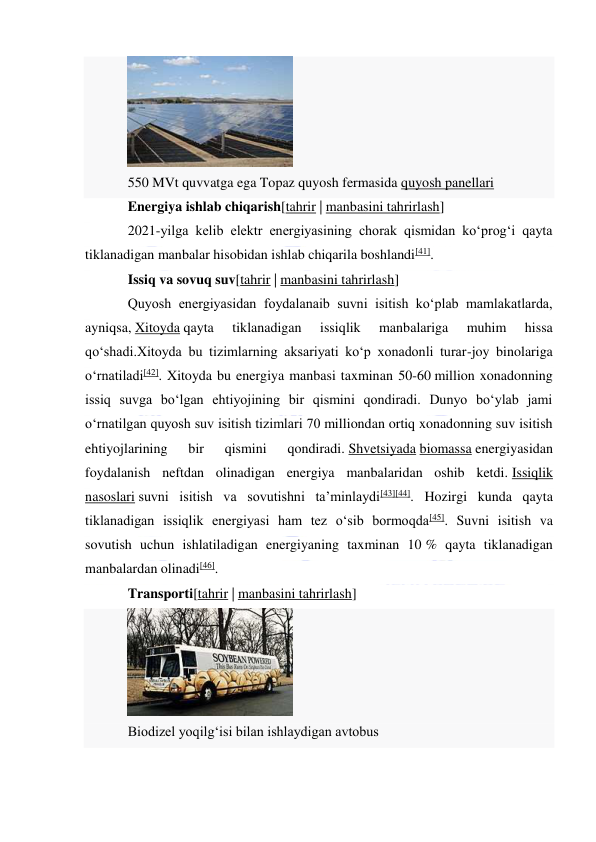  
 
 
550 MVt quvvatga ega Topaz quyosh fermasida quyosh panellari 
Energiya ishlab chiqarish[tahrir | manbasini tahrirlash] 
2021-yilga kelib elektr energiyasining chorak qismidan koʻprogʻi qayta 
tiklanadigan manbalar hisobidan ishlab chiqarila boshlandi[41]. 
Issiq va sovuq suv[tahrir | manbasini tahrirlash] 
Quyosh energiyasidan foydalanaib suvni isitish koʻplab mamlakatlarda, 
ayniqsa, Xitoyda qayta 
tiklanadigan 
issiqlik 
manbalariga 
muhim 
hissa 
qoʻshadi.Xitoyda bu tizimlarning aksariyati koʻp xonadonli turar-joy binolariga 
oʻrnatiladi[42]. Xitoyda bu energiya manbasi taxminan 50-60 million xonadonning 
issiq suvga boʻlgan ehtiyojining bir qismini qondiradi. Dunyo boʻylab jami 
oʻrnatilgan quyosh suv isitish tizimlari 70 milliondan ortiq xonadonning suv isitish 
ehtiyojlarining 
bir 
qismini 
qondiradi. Shvetsiyada biomassa energiyasidan 
foydalanish neftdan olinadigan energiya manbalaridan oshib ketdi. Issiqlik 
nasoslari suvni isitish va sovutishni taʼminlaydi[43][44]. Hozirgi kunda qayta 
tiklanadigan issiqlik energiyasi ham tez oʻsib bormoqda[45]. Suvni isitish va 
sovutish uchun ishlatiladigan energiyaning taxminan 10 % qayta tiklanadigan 
manbalardan olinadi[46]. 
Transporti[tahrir | manbasini tahrirlash] 
 
Biodizel yoqilgʻisi bilan ishlaydigan avtobus 
