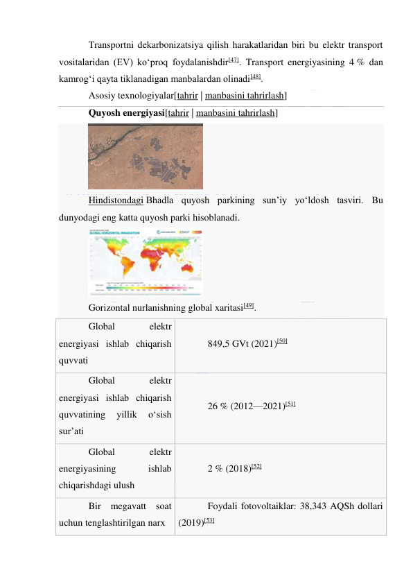  
 
Transportni dekarbonizatsiya qilish harakatlaridan biri bu elektr transport 
vositalaridan (EV) koʻproq foydalanishdir[47]. Transport energiyasining 4 % dan 
kamrogʻi qayta tiklanadigan manbalardan olinadi[48]. 
Asosiy texnologiyalar[tahrir | manbasini tahrirlash] 
Quyosh energiyasi[tahrir | manbasini tahrirlash] 
 
Hindistondagi Bhadla quyosh parkining sunʼiy yoʻldosh tasviri. Bu 
dunyodagi eng katta quyosh parki hisoblanadi. 
 
Gorizontal nurlanishning global xaritasi[49]. 
Global 
elektr 
energiyasi ishlab chiqarish 
quvvati 
849,5 GVt (2021)[50] 
Global 
elektr 
energiyasi ishlab chiqarish 
quvvatining 
yillik 
oʻsish 
sur’ati 
26 % (2012—2021)[51] 
Global 
elektr 
energiyasining 
ishlab 
chiqarishdagi ulush 
2 % (2018)[52] 
Bir megavatt soat 
uchun tenglashtirilgan narx 
Foydali fotovoltaiklar: 38,343 AQSh dollari 
(2019)[53] 
