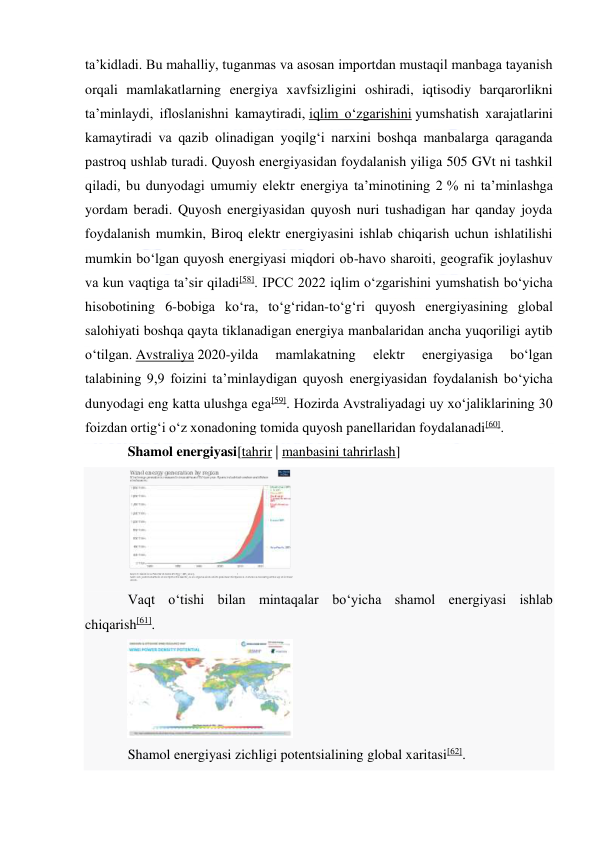  
 
taʼkidladi. Bu mahalliy, tuganmas va asosan importdan mustaqil manbaga tayanish 
orqali mamlakatlarning energiya xavfsizligini oshiradi, iqtisodiy barqarorlikni 
taʼminlaydi, ifloslanishni kamaytiradi, iqlim oʻzgarishini yumshatish xarajatlarini 
kamaytiradi va qazib olinadigan yoqilgʻi narxini boshqa manbalarga qaraganda 
pastroq ushlab turadi. Quyosh energiyasidan foydalanish yiliga 505 GVt ni tashkil 
qiladi, bu dunyodagi umumiy elektr energiya taʼminotining 2 % ni taʼminlashga 
yordam beradi. Quyosh energiyasidan quyosh nuri tushadigan har qanday joyda 
foydalanish mumkin, Biroq elektr energiyasini ishlab chiqarish uchun ishlatilishi 
mumkin boʻlgan quyosh energiyasi miqdori ob-havo sharoiti, geografik joylashuv 
va kun vaqtiga taʼsir qiladi[58]. IPCC 2022 iqlim oʻzgarishini yumshatish boʻyicha 
hisobotining 6-bobiga koʻra, toʻgʻridan-toʻgʻri quyosh energiyasining global 
salohiyati boshqa qayta tiklanadigan energiya manbalaridan ancha yuqoriligi aytib 
oʻtilgan. Avstraliya 2020-yilda 
mamlakatning 
elektr 
energiyasiga 
boʻlgan 
talabining 9,9 foizini taʼminlaydigan quyosh energiyasidan foydalanish boʻyicha 
dunyodagi eng katta ulushga ega[59]. Hozirda Avstraliyadagi uy xoʻjaliklarining 30 
foizdan ortigʻi oʻz xonadoning tomida quyosh panellaridan foydalanadi[60]. 
Shamol energiyasi[tahrir | manbasini tahrirlash] 
 
Vaqt oʻtishi bilan mintaqalar boʻyicha shamol energiyasi ishlab 
chiqarish[61]. 
 
Shamol energiyasi zichligi potentsialining global xaritasi[62]. 
