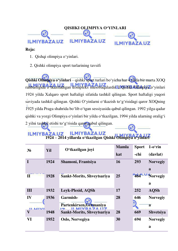  
 
 
QISHKI OLIMPIYA O‘YINLARI 
 
 
Reja: 
1. Qishqi olimpiya o‘yinlari. 
2. Qishki olimpiya sport turlarining tavsifi 
 
Qishki Olimpiya o‘yinlari – qishki sport turlari bo‘yicha har 4 yilda bir marta XOQ 
rahbarligida o‘tkaziladigan kompleks musobaqalardir. I Qishki Olimpiya o‘yinlari 
1924 yilda Xalqaro sport haftaligi sifatida tashkil qilingan. Sport haftaligi yuqori 
saviyada tashkil qilingan. Qishki O‘yinlarni o‘tkazish to‘g‘risidagi qaror XOQning 
1925 yilda Praga shahrida bo‘lib o‘tgan sessiyasida qabul qilingan. 1992 yilga qadar 
qishki va yozgi Olimpiya o‘yinlari bir yilda o‘tkazilgan, 1994 yilda ularning oralig‘i 
2 yilni tashkil etishi to‘g‘risida qaror qabul qilingan.  
 
1924 – 2014 yillarda o‘tkazilgan Qishki Olimpiya o‘yinlari 
№ 
Yil 
O‘tkazilgan joyi 
Mamla 
kat 
Sport
-chi 
1-o‘rin  
(davlat) 
I 
1924 
Shamoni, Frantsiya 
16 
293 
Norvegiy
a 
II 
1928 
Sankt-Morits, Shveytsariya 
25 
464 
Norvegiy
a 
III 
1932 
Leyk-Plesid, AQSh 
17 
252 
AQSh 
IV 
1936 
Garmish-
Partenkirxen,Germaniya 
28 
646 
Norvegiy
a 
V 
1948 
Sankt-Morits, Shveytsariya 
28 
669 
Shvetsiya 
VI 
1952 
Oslo, Norvegiya 
30 
694 
Norvegiy
a 
