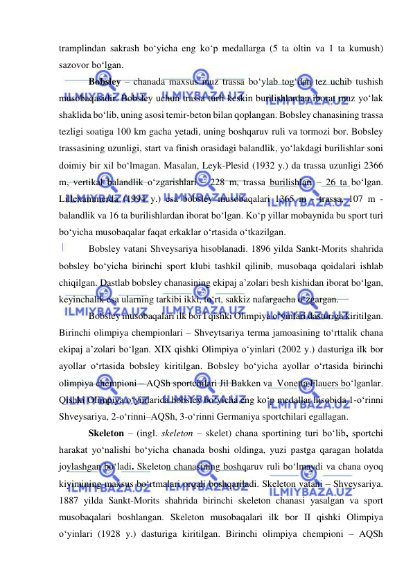  
 
tramplindan sakrash bo‘yicha eng ko‘p medallarga (5 ta oltin va 1 ta kumush) 
sazovor bo‘lgan. 
Bobsley – chanada maxsus muz trassa bo‘ylab tog‘dan tez uchib tushish 
musobaqasidir. Bobsley uchun trassa turli keskin burilishlardan iborat muz yo‘lak 
shaklida bo‘lib, uning asosi temir-beton bilan qoplangan. Bobsley chanasining trassa 
tezligi soatiga 100 km gacha yetadi, uning boshqaruv ruli va tormozi bor. Bobsley 
trassasining uzunligi, start va finish orasidagi balandlik, yo‘lakdagi burilishlar soni 
doimiy bir xil bo‘lmagan. Masalan, Leyk-Plesid (1932 y.) da trassa uzunligi 2366 
m, vertikal balandlik o‘zgarishlari – 228 m, trassa burilishlari – 26 ta bo‘lgan. 
Lillexammerda (1994 y.) esa bobsley musobaqalari 1365 m - trassa, 107 m - 
balandlik va 16 ta burilishlardan iborat bo‘lgan. Ko‘p yillar mobaynida bu sport turi 
bo‘yicha musobaqalar faqat erkaklar o‘rtasida o‘tkazilgan. 
Bobsley vatani Shveysariya hisoblanadi. 1896 yilda Sankt-Morits shahrida 
bobsley bo‘yicha birinchi sport klubi tashkil qilinib, musobaqa qoidalari ishlab 
chiqilgan. Dastlab bobsley chanasining ekipaj a’zolari besh kishidan iborat bo‘lgan, 
keyinchalik esa ularning tarkibi ikki, to‘rt, sakkiz nafargacha o‘zgargan. 
Bobsley musobaqalari ilk bor I qishki Olimpiya o‘yinlari dasturiga kiritilgan. 
Birinchi olimpiya chempionlari – Shveytsariya terma jamoasining to‘rttalik chana 
ekipaj a’zolari bo‘lgan. XIX qishki Olimpiya o‘yinlari (2002 y.) dasturiga ilk bor 
ayollar o‘rtasida bobsley kiritilgan. Bobsley bo‘yicha ayollar o‘rtasida birinchi 
olimpiya chempioni – AQSh sportchilari Jil Bakken va  Vonetta Flauers bo‘lganlar. 
Qishki Olimpiya o‘yinlarida bobsley bo‘yicha eng ko‘p medallar hisobida 1-o‘rinni 
Shveysariya, 2-o‘rinni–AQSh, 3-o‘rinni Germaniya sportchilari egallagan. 
Skeleton – (ingl. skeleton – skelet) chana sportining turi bo‘lib, sportchi 
harakat yo‘nalishi bo‘yicha chanada boshi oldinga, yuzi pastga qaragan holatda 
joylashgan bo‘ladi. Skeleton chanasining boshqaruv ruli bo‘lmaydi va chana oyoq 
kiyimining maxsus bo‘rtmalari orqali boshqariladi. Skeleton vatani – Shveysariya. 
1887 yilda Sankt-Morits shahrida birinchi skeleton chanasi yasalgan va sport 
musobaqalari boshlangan. Skeleton musobaqalari ilk bor II qishki Olimpiya 
o‘yinlari (1928 y.) dasturiga kiritilgan. Birinchi olimpiya chempioni – AQSh 
