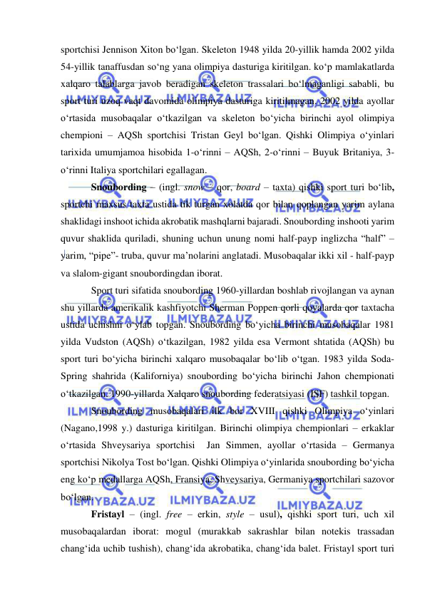  
 
sportchisi Jennison Xiton bo‘lgan. Skeleton 1948 yilda 20-yillik hamda 2002 yilda 
54-yillik tanaffusdan so‘ng yana olimpiya dasturiga kiritilgan. ko‘p mamlakatlarda 
xalqaro talablarga javob beradigan skeleton trassalari bo‘lmaganligi sababli, bu 
sport turi uzoq vaqt davomida olimpiya dasturiga kiritilmagan. 2002 yilda ayollar 
o‘rtasida musobaqalar o‘tkazilgan va skeleton bo‘yicha birinchi ayol olimpiya 
chempioni – AQSh sportchisi Tristan Geyl bo‘lgan. Qishki Olimpiya o‘yinlari 
tarixida umumjamoa hisobida 1-o‘rinni – AQSh, 2-o‘rinni – Buyuk Britaniya, 3-
o‘rinni Italiya sportchilari egallagan. 
Snoubording – (ingl. snow – qor, board – taxta) qishki sport turi bo‘lib, 
sportchi maxsus taxta ustida tik turgan xolatda qor bilan qoplangan yarim aylana 
shaklidagi inshoot ichida akrobatik mashqlarni bajaradi. Snoubording inshooti yarim 
quvur shaklida quriladi, shuning uchun unung nomi half-payp inglizcha “half” – 
yarim, “pipe”- truba, quvur ma’nolarini anglatadi. Musobaqalar ikki xil - half-payp 
va slalom-gigant snoubordingdan iborat. 
Sport turi sifatida snoubording 1960-yillardan boshlab rivojlangan va aynan 
shu yillarda amerikalik kashfiyotchi Sherman Poppen qorli qoyalarda qor taxtacha 
ustida uchishni o‘ylab topgan. Snoubording bo‘yicha birinchi musobaqalar 1981 
yilda Vudston (AQSh) o‘tkazilgan, 1982 yilda esa Vermont shtatida (AQSh) bu 
sport turi bo‘yicha birinchi xalqaro musobaqalar bo‘lib o‘tgan. 1983 yilda Soda-
Spring shahrida (Kaliforniya) snoubording bo‘yicha birinchi Jahon chempionati 
o‘tkazilgan. 1990-yillarda Xalqaro snoubording federatsiyasi (ISF) tashkil topgan. 
Snoubording musobaqalari ilk bor XVIII qishki Olimpiya o‘yinlari 
(Nagano,1998 y.) dasturiga kiritilgan. Birinchi olimpiya chempionlari – erkaklar 
o‘rtasida Shveysariya sportchisi  Jan Simmen, ayollar o‘rtasida – Germanya 
sportchisi Nikolya Tost bo‘lgan. Qishki Olimpiya o‘yinlarida snoubording bo‘yicha 
eng ko‘p medallarga AQSh, Fransiya, Shveysariya, Germaniya sportchilari sazovor 
bo‘lgan. 
Fristayl – (ingl. free – erkin, style – usul), qishki sport turi, uch xil 
musobaqalardan iborat: mogul (murakkab sakrashlar bilan notekis trassadan  
chang‘ida uchib tushish), chang‘ida akrobatika, chang‘ida balet. Fristayl sport turi 
