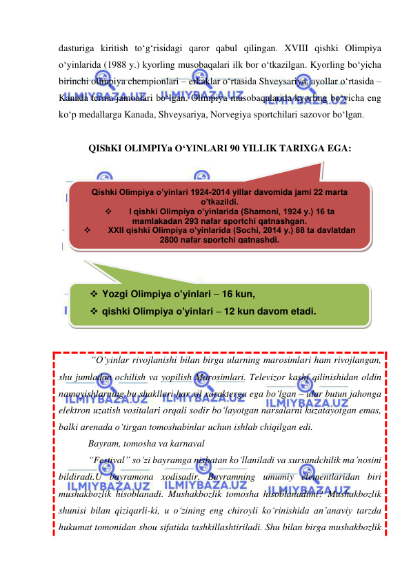  
 
dasturiga kiritish to‘g‘risidagi qaror qabul qilingan. XVIII qishki Olimpiya 
o‘yinlarida (1988 y.) kyorling musobaqalari ilk bor o‘tkazilgan. Kyorling bo‘yicha 
birinchi olimpiya chempionlari – erkaklar o‘rtasida Shveysariya, ayollar o‘rtasida – 
Kanada terma jamoalari bo‘lgan. Olimpiya musobaqalarida kyorling bo‘yicha eng 
ko‘p medallarga Kanada, Shveysariya, Norvegiya sportchilari sazovor bo‘lgan. 
 
QIShKI OLIMPIYa O‘YINLARI 90 YILLIK TARIXGA EGA: 
 
 
 
 “O‘yinlar rivojlanishi bilan birga ularning marosimlari ham rivojlangan,  
shu jumladan ochilish va yopilish Marosimlari. Televizor kashf qilinishidan oldin 
namoyishlarning bu shakllari har xil xarakterga ega bo‘lgan – ular butun jahonga 
elektron uzatish vositalari orqali sodir bo‘layotgan narsalarni kuzatayotgan emas, 
balki arenada o‘tirgan tomoshabinlar uchun ishlab chiqilgan edi.  
Bayram, tomosha va karnaval  
“Festival” so‘zi bayramga nisbatan ko‘llaniladi va xursandchilik ma’nosini 
bildiradi.U bayramona xodisadir. Bayramning umumiy elementlaridan biri 
mushakbozlik hisoblanadi. Mushakbozlik tomosha hisoblanadimi? Mushakbozlik 
shunisi bilan qiziqarli-ki, u o‘zining eng chiroyli ko‘rinishida an’anaviy tarzda 
hukumat tomonidan shou sifatida tashkillashtiriladi. Shu bilan birga mushakbozlik 
Qishki Olimpiya o’yinlari 1924-2014 yillar davomida jami 22 marta 
o’tkazildi. 

I qishki Olimpiya o’yinlarida (Shamoni, 1924 y.) 16 ta  
mamlakadan 293 nafar sportchi qatnashgan. 

XXII qishki Olimpiya o’yinlarida (Sochi, 2014 y.) 88 ta davlatdan 
2800 nafar sportchi qatnashdi. 
 Yozgi Olimpiya o’yinlari – 16 kun,  
 qishki Olimpiya o’yinlari – 12 kun davom etadi. 
