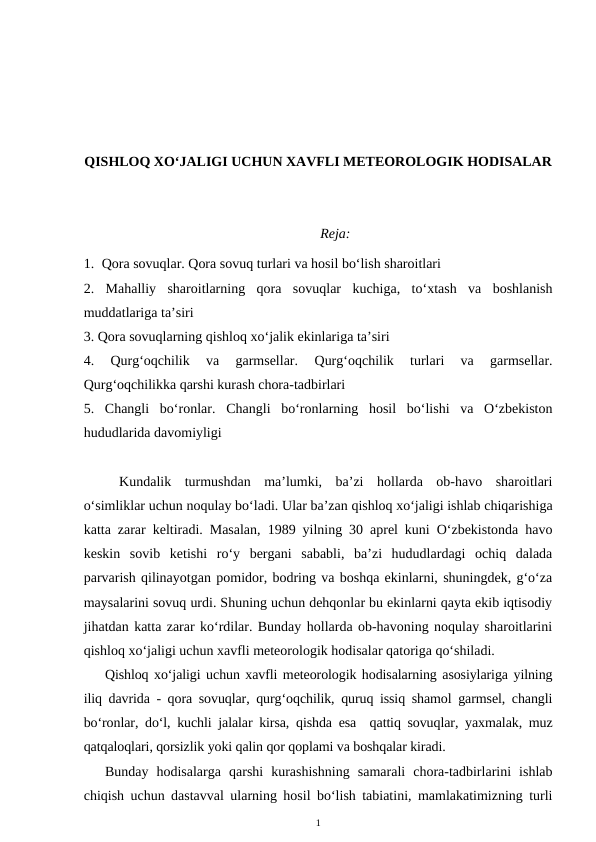 QISHLOQ XO‘JALIGI UCHUN XAVFLI METEOROLOGIK HODISALAR
Reja:
1. Qora sovuqlar. Qora sovuq turlari va hosil bo‘lish sharoitlari
2.  Mahalliy  sharoitlarning  qora  sovuqlar  kuchiga,  to‘xtash  va  boshlanish
muddatlariga ta’siri
3. Qora sovuqlarning qishloq xo‘jalik ekinlariga ta’siri
4.  Qurg‘oqchilik  va  garmsellar.
 Qurg‘oqchilik  turlari  va  garmsellar.
Qurg‘oqchilikka qarshi kurash chora-tadbirlari
5.  Changli  bo‘ronlar. Changli  bo‘ronlarning  hosil  bo‘lishi  va  O‘zbekiston
hududlarida davomiyligi
Kundalik  turmushdan  ma’lumki,  ba’zi  hollarda  ob-havo  sharoitlari
o‘simliklar uchun noqulay bo‘ladi. Ular ba’zan qishloq xo‘jaligi ishlab chiqarishiga
katta zarar keltiradi. Masalan, 1989 yilning 30 aprel kuni O‘zbekistonda havo
keskin  sovib  ketishi  ro‘y  bergani  sababli,  ba’zi  hududlardagi  ochiq  dalada
parvarish qilinayotgan pomidor, bodring va boshqa ekinlarni, shuningdek, g‘o‘za
maysalarini sovuq urdi. Shuning uchun dehqonlar bu ekinlarni qayta ekib iqtisodiy
jihatdan katta zarar ko‘rdilar. Bunday hollarda ob-havoning noqulay sharoitlarini
qishloq xo‘jaligi uchun xavfli meteorologik hodisalar qatoriga qo‘shiladi. 
Qishloq xo‘jaligi uchun xavfli meteorologik hodisalarning asosiylariga yilning
iliq davrida - qora sovuqlar, qurg‘oqchilik, quruq issiq shamol garmsel, changli
bo‘ronlar, do‘l, kuchli jalalar kirsa, qishda esa  qattiq sovuqlar, yaxmalak, muz
qatqaloqlari, qorsizlik yoki qalin qor qoplami va boshqalar kiradi.
Bunday  hodisalarga  qarshi  kurashishning  samarali  chora-tadbirlarini  ishlab
chiqish uchun dastavval ularning hosil bo‘lish tabiatini, mamlakatimizning turli
1
