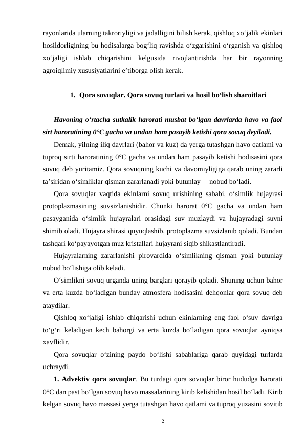 rayonlarida ularning takroriyligi va jadalligini bilish kerak, qishloq xo‘jalik ekinlari
hosildorligining bu hodisalarga bog‘liq ravishda o‘zgarishini o‘rganish va qishloq
xo‘jaligi  ishlab  chiqarishini  kelgusida  rivojlantirishda  har  bir  rayonning
agroiqlimiy xususiyatlarini e’tiborga olish kerak.
1. Qora sovuqlar. Qora sovuq turlari va hosil bo‘lish sharoitlari
Havoning o‘rtacha sutkalik harorati musbat bo‘lgan davrlarda havo va faol
sirt haroratining 0°C gacha va undan ham pasayib ketishi qora sovuq deyiladi.
Demak, yilning iliq davrlari (bahor va kuz) da yerga tutashgan havo qatlami va
tuproq sirti haroratining 0°C gacha va undan ham pasayib ketishi hodisasini qora
sovuq deb yuritamiz. Qora sovuqning kuchi va davomiyligiga qarab uning zararli
ta’siridan o‘simliklar qisman zararlanadi yoki butunlay     nobud bo‘ladi.
Qora sovuqlar vaqtida ekinlarni sovuq urishining sababi, o‘simlik hujayrasi
protoplazmasining  suvsizlanishidir.  Chunki  harorat  0°C  gacha  va  undan  ham
pasayganida o‘simlik hujayralari orasidagi suv muzlaydi va hujayradagi suvni
shimib oladi. Hujayra shirasi quyuqlashib, protoplazma suvsizlanib qoladi. Bundan
tashqari ko‘payayotgan muz kristallari hujayrani siqib shikastlantiradi.
Hujayralarning  zararlanishi  pirovardida  o‘simlikning  qisman  yoki  butunlay
nobud bo‘lishiga olib keladi. 
O‘simlikni sovuq urganda uning barglari qorayib qoladi. Shuning uchun bahor
va erta kuzda bo‘ladigan bunday atmosfera hodisasini dehqonlar qora sovuq deb
ataydilar.
Qishloq xo‘jaligi ishlab chiqarishi uchun ekinlarning eng faol o‘suv davriga
to‘g‘ri keladigan kech bahorgi va erta kuzda bo‘ladigan qora sovuqlar ayniqsa
xavflidir.
Qora sovuqlar o‘zining paydo bo‘lishi  sabablariga qarab quyidagi turlarda
uchraydi.
1. Advektiv qora sovuqlar. Bu turdagi qora sovuqlar biror hududga harorati
0°C dan past bo‘lgan sovuq havo massalarining kirib kelishidan hosil bo‘ladi. Kirib
kelgan sovuq havo massasi yerga tutashgan havo qatlami va tuproq yuzasini sovitib
2
