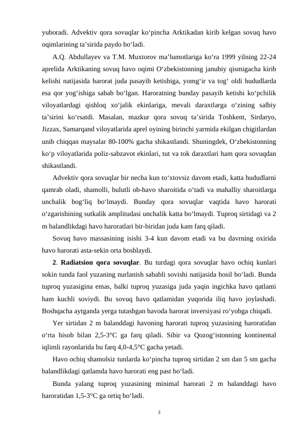 yuboradi. Advektiv qora sovuqlar ko‘pincha Arktikadan kirib kelgan sovuq havo
oqimlarining ta’sirida paydo bo‘ladi.
A.Q. Abdullayev va T.M. Muxtorov ma’lumotlariga ko‘ra 1999 yilning 22-24
aprelida Arktikaning sovuq havo oqimi O‘zbekistonning janubiy qismigacha kirib
kelishi natijasida harorat juda pasayib ketishiga, yomg‘ir va tog‘ oldi hududlarda
esa qor yog‘ishiga sabab bo‘lgan. Haroratning bunday pasayib ketishi ko‘pchilik
viloyatlardagi  qishloq  xo‘jalik  ekinlariga,  mevali  daraxtlarga  o‘zining  salbiy
ta’sirini  ko‘rsatdi.  Masalan,  mazkur  qora  sovuq  ta’sirida  Toshkent,  Sirdaryo,
Jizzax, Samarqand viloyatlarida aprel oyining birinchi yarmida ekilgan chigitlardan
unib chiqqan maysalar 80-100% gacha shikastlandi. Shuningdek, O‘zbekistonning
ko‘p viloyatlarida poliz-sabzavot ekinlari, tut va tok daraxtlari ham qora sovuqdan
shikastlandi. 
Advektiv qora sovuqlar bir necha kun to‘xtovsiz davom etadi, katta hududlarni
qamrab oladi, shamolli, bulutli ob-havo sharoitida o‘tadi va mahalliy sharoitlarga
unchalik  bog‘liq  bo‘lmaydi.  Bunday  qora  sovuqlar  vaqtida  havo  harorati
o‘zgarishining sutkalik amplitudasi unchalik katta bo‘lmaydi. Tuproq sirtidagi va 2
m balandlikdagi havo haroratlari bir-biridan juda kam farq qiladi.
Sovuq havo massasining isishi 3-4 kun davom etadi va bu davrning oxirida
havo harorati asta-sekin orta boshlaydi.
2.  Radiatsion qora sovuqlar. Bu turdagi qora sovuqlar havo ochiq kunlari
sokin tunda faol yuzaning nurlanish sababli sovishi natijasida hosil bo‘ladi. Bunda
tuproq yuzasigina emas, balki tuproq yuzasiga juda yaqin ingichka havo qatlami
ham kuchli soviydi. Bu sovuq havo qatlamidan yuqorida iliq havo joylashadi.
Boshqacha aytganda yerga tutashgan havoda harorat inversiyasi ro‘yobga chiqadi. 
Yer sirtidan 2 m balanddagi havoning harorati tuproq yuzasining haroratidan
o‘rta hisob bilan 2,5-3°C ga farq qiladi. Sibir va Qozog‘istonning kontinental
iqlimli rayonlarida bu farq 4,0-4,5°C gacha yetadi. 
Havo ochiq shamolsiz tunlarda ko‘pincha tuproq sirtidan 2 sm dan 5 sm gacha
balandlikdagi qatlamda havo harorati eng past bo‘ladi.
Bunda  yalang  tuproq  yuzasining  minimal  harorati  2  m  balanddagi  havo
haroratidan 1,5-3°C ga ortiq bo‘ladi. 
3
