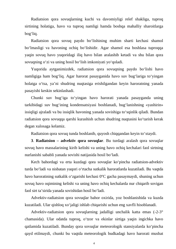 Radiatsion  qora  sovuqlarning  kuchi  va  davomiyligi  relef  shakliga,  tuproq
sirtining holatiga, havo va tuproq namligi hamda boshqa mahalliy sharoitlarga
bog‘liq.
Radiatsion  qora  sovuq  paydo  bo‘lishining  muhim  sharti  kechasi  shamol
bo‘lmasligi va havoning ochiq bo‘lishidir. Agar shamol esa boshlasa tuproqqa
yaqin sovuq havo yuqoridagi iliq havo bilan aralashib ketadi va shu bilan qora
sovuqning o‘zi va uning hosil bo‘lish imkoniyati yo‘qoladi. 
Yuqorida  aytganimizdek,  radiatsion  qora  sovuqning  paydo  bo‘lishi  havo
namligiga ham bog‘liq. Agar harorat pasayganida havo suv bug‘lariga to‘yingan
holatga o‘tsa, ya’ni shudring nuqtasiga erishilgandan keyin haroratning yanada
pasayishi keskin sekinlashadi. 
Chunki  suv  bug‘iga  to‘yingan  havo  harorati  yanada  pasayganda  uning
tarkibidagi suv bug‘ining kondensatsiyasi boshlanadi, bug‘lanishning «yashirin»
issiqligi ajraladi va bu issiqlik havoning yanada sovishiga to‘sqinlik qiladi. Bundan
radiatsion qora sovuqqa qarshi kurashish uchun shudring nuqtasini ko‘tarish kerak
degan xulosaga kelamiz.
Radiatsion qora sovuq tunda boshlanib, quyosh chiqqandan keyin to‘xtaydi. 
3.  Radiatsion – advektiv qora sovuqlar. Bu turdagi aralash qora sovuqlar
sovuq havo massalarining kirib kelishi va uning havo ochiq kechalari faol sirtning
nurlanishi sababli yanada sovishi natijasida hosil bo‘ladi.
Kech bahordagi va erta kuzdagi qora sovuqlar ko‘pincha radiatsion-advektiv
turda bo‘ladi va nisbatan yuqori o‘rtacha sutkalik haroratlarda kuzatiladi. Bu vaqtda
havo haroratining sutkalik o‘zgarishi kechasi 0°C gacha pasaymaydi, shuning uchun
sovuq havo oqimining kelishi va uning havo ochiq kechalarda nur chiqarib sovigan
faol sirt ta’sirida yanada sovishidan hosil bo‘ladi.
Advektiv-radiatsion qora sovuqlar bahor oxirida, yoz boshlanishida va kuzda
kuzatiladi. Ular qishloq xo‘jaligi ishlab chiqarishi uchun eng xavfli hisoblanadi.
Advektiv-radiatsion  qora sovuqlarning jadalligi  unchalik  katta emas (-2-3°
chamasida). Ular odatda tuproq, o‘tzor va ekinlar sirtiga yaqin ingichka havo
qatlamida kuzatiladi. Bunday qora sovuqlar meteorologik stansiyalarda ko‘pincha
qayd etilmaydi, chunki bu vaqtda meteorologik budkadagi havo harorati musbat
4
