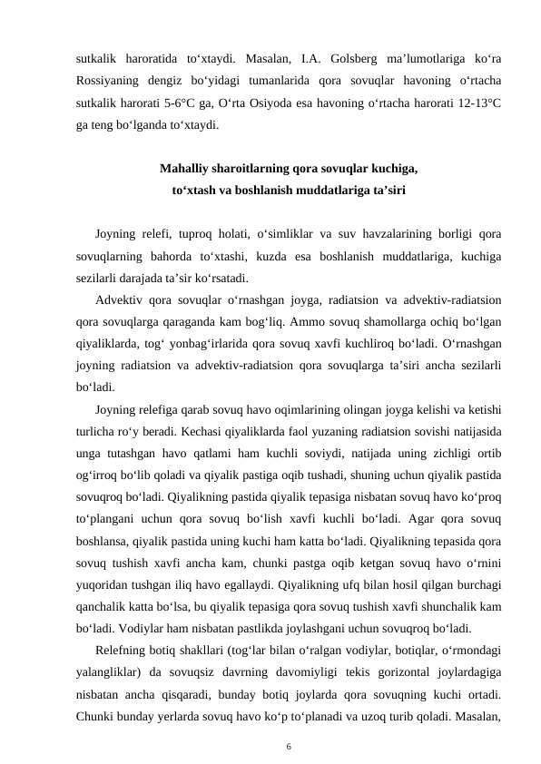 sutkalik  haroratida  to‘xtaydi.  Masalan,  I.A.  Golsberg  ma’lumotlariga  ko‘ra
Rossiyaning  dengiz  bo‘yidagi  tumanlarida  qora  sovuqlar  havoning  o‘rtacha
sutkalik harorati 5-6°C ga, O‘rta Osiyoda esa havoning o‘rtacha harorati 12-13°C
ga teng bo‘lganda to‘xtaydi.
Mahalliy sharoitlarning qora sovuqlar kuchiga,
to‘xtash va boshlanish muddatlariga ta’siri
Joyning relefi, tuproq holati, o‘simliklar va suv havzalarining borligi qora
sovuqlarning  bahorda  to‘xtashi,  kuzda  esa  boshlanish  muddatlariga,  kuchiga
sezilarli darajada ta’sir ko‘rsatadi.
Advektiv qora sovuqlar o‘rnashgan joyga, radiatsion va advektiv-radiatsion
qora sovuqlarga qaraganda kam bog‘liq. Ammo sovuq shamollarga ochiq bo‘lgan
qiyaliklarda, tog‘ yonbag‘irlarida qora sovuq xavfi kuchliroq bo‘ladi. O‘rnashgan
joyning radiatsion va advektiv-radiatsion qora sovuqlarga ta’siri ancha sezilarli
bo‘ladi. 
Joyning relefiga qarab sovuq havo oqimlarining olingan joyga kelishi va ketishi
turlicha ro‘y beradi. Kechasi qiyaliklarda faol yuzaning radiatsion sovishi natijasida
unga tutashgan havo qatlami ham kuchli soviydi, natijada uning zichligi  ortib
og‘irroq bo‘lib qoladi va qiyalik pastiga oqib tushadi, shuning uchun qiyalik pastida
sovuqroq bo‘ladi. Qiyalikning pastida qiyalik tepasiga nisbatan sovuq havo ko‘proq
to‘plangani  uchun  qora  sovuq  bo‘lish  xavfi  kuchli  bo‘ladi.  Agar  qora  sovuq
boshlansa, qiyalik pastida uning kuchi ham katta bo‘ladi. Qiyalikning tepasida qora
sovuq tushish xavfi ancha kam, chunki pastga oqib ketgan sovuq havo o‘rnini
yuqoridan tushgan iliq havo egallaydi. Qiyalikning ufq bilan hosil qilgan burchagi
qanchalik katta bo‘lsa, bu qiyalik tepasiga qora sovuq tushish xavfi shunchalik kam
bo‘ladi. Vodiylar ham nisbatan pastlikda joylashgani uchun sovuqroq bo‘ladi. 
Relefning botiq shakllari (tog‘lar bilan o‘ralgan vodiylar, botiqlar, o‘rmondagi
yalangliklar)  da  sovuqsiz  davrning  davomiyligi  tekis  gorizontal  joylardagiga
nisbatan ancha qisqaradi, bunday botiq joylarda qora sovuqning kuchi  ortadi.
Chunki bunday yerlarda sovuq havo ko‘p to‘planadi va uzoq turib qoladi. Masalan,
6
