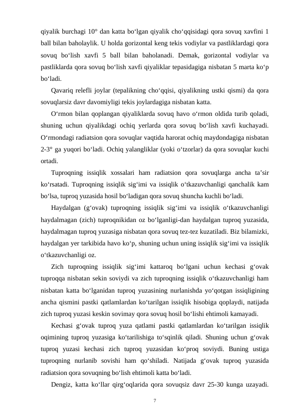 qiyalik burchagi 10° dan katta bo‘lgan qiyalik cho‘qqisidagi qora sovuq xavfini 1
ball bilan baholaylik. U holda gorizontal keng tekis vodiylar va pastliklardagi qora
sovuq  bo‘lish  xavfi  5  ball  bilan  baholanadi.  Demak,  gorizontal  vodiylar  va
pastliklarda qora sovuq bo‘lish xavfi qiyaliklar tepasidagiga nisbatan 5 marta ko‘p
bo‘ladi.
Qavariq relefli joylar (tepalikning cho‘qqisi, qiyalikning ustki qismi) da qora
sovuqlarsiz davr davomiyligi tekis joylardagiga nisbatan katta.
O‘rmon bilan qoplangan qiyaliklarda sovuq havo o‘rmon oldida turib qoladi,
shuning uchun qiyalikdagi ochiq yerlarda qora sovuq bo‘lish xavfi kuchayadi.
O‘rmondagi radiatsion qora sovuqlar vaqtida harorat ochiq maydondagiga nisbatan
2-3° ga yuqori bo‘ladi. Ochiq yalangliklar (yoki o‘tzorlar) da qora sovuqlar kuchi
ortadi.
Tuproqning  issiqlik  xossalari  ham  radiatsion  qora  sovuqlarga  ancha  ta’sir
ko‘rsatadi. Tuproqning issiqlik sig‘imi va issiqlik o‘tkazuvchanligi qanchalik kam
bo‘lsa, tuproq yuzasida hosil bo‘ladigan qora sovuq shuncha kuchli bo‘ladi.
Haydalgan (g‘ovak) tuproqning issiqlik sig‘imi va issiqlik o‘tkazuvchanligi
haydalmagan (zich) tuproqnikidan oz bo‘lganligi-dan haydalgan tuproq yuzasida,
haydalmagan tuproq yuzasiga nisbatan qora sovuq tez-tez kuzatiladi. Biz bilamizki,
haydalgan yer tarkibida havo ko‘p, shuning uchun uning issiqlik sig‘imi va issiqlik
o‘tkazuvchanligi oz.
Zich  tuproqning  issiqlik  sig‘imi  kattaroq  bo‘lgani  uchun  kechasi  g‘ovak
tuproqqa nisbatan sekin soviydi va zich tuproqning issiqlik o‘tkazuvchanligi ham
nisbatan katta bo‘lganidan tuproq yuzasining nurlanishda yo‘qotgan issiqligining
ancha qismini pastki qatlamlardan ko‘tarilgan issiqlik hisobiga qoplaydi, natijada
zich tuproq yuzasi keskin sovimay qora sovuq hosil bo‘lishi ehtimoli kamayadi. 
Kechasi g‘ovak tuproq yuza qatlami pastki qatlamlardan ko‘tarilgan issiqlik
oqimining tuproq yuzasiga ko‘tarilishiga to‘sqinlik qiladi. Shuning uchun g‘ovak
tuproq  yuzasi  kechasi  zich  tuproq  yuzasidan  ko‘proq  soviydi.  Buning  ustiga
tuproqning  nurlanib  sovishi  ham  qo‘shiladi.  Natijada  g‘ovak  tuproq  yuzasida
radiatsion qora sovuqning bo‘lish ehtimoli katta bo‘ladi.
Dengiz, katta ko‘llar qirg‘oqlarida qora sovuqsiz davr 25-30 kunga uzayadi.
7
