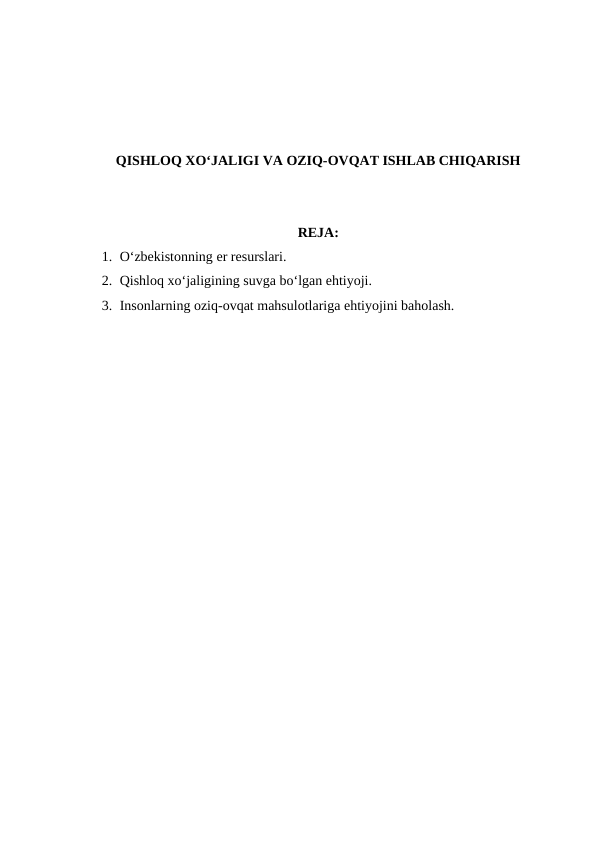 QISHLOQ XO‘JALIGI VA OZIQ-OVQAT ISHLAB CHIQARISH
REJA:
1. O‘zbekistonning er resurslari.
2. Qishloq xo‘jaligining suvga bo‘lgan ehtiyoji.
3. Insonlarning oziq-ovqat mahsulotlariga ehtiyojini baholash.
