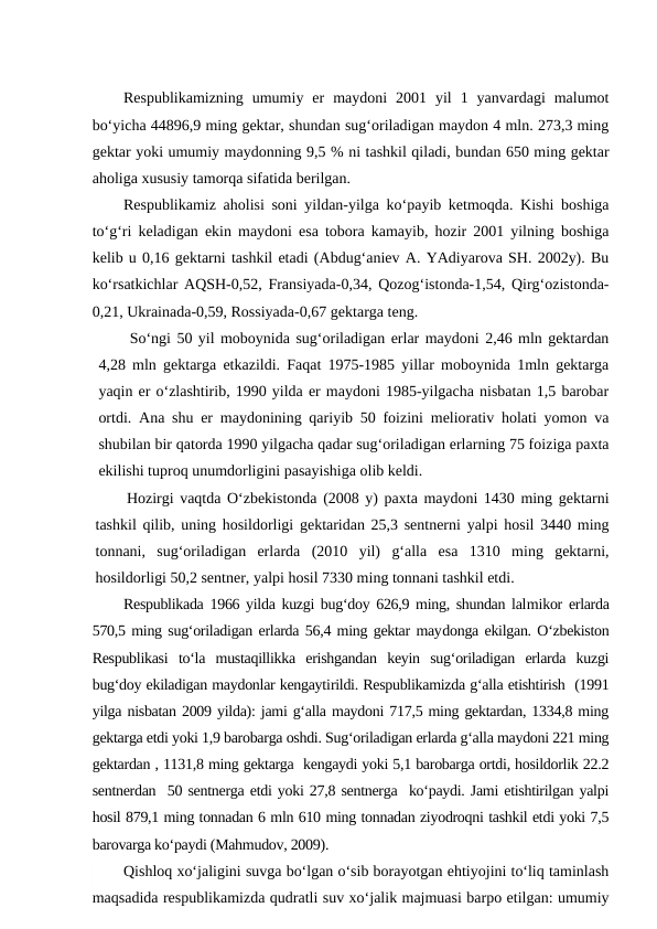 Respublikamizning  umumiy  er  maydoni  2001  yil  1  yanvardagi  malumot
bo‘yicha 44896,9 ming gektar, shundan sug‘oriladigan maydon 4 mln. 273,3 ming
gektar yoki umumiy maydonning 9,5 % ni tashkil qiladi, bundan 650 ming gektar
aholiga xususiy tamorqa sifatida berilgan. 
Respublikamiz aholisi soni yildan-yilga ko‘payib ketmoqda. Kishi boshiga
to‘g‘ri keladigan ekin maydoni esa tobora kamayib, hozir 2001 yilning boshiga
kelib u 0,16 gektarni tashkil etadi (Abdug‘aniev A. YAdiyarova SH. 2002y). Bu
ko‘rsatkichlar AQSH-0,52, Fransiyada-0,34, Qozog‘istonda-1,54, Qirg‘ozistonda-
0,21, Ukrainada-0,59, Rossiyada-0,67 gektarga teng.
So‘ngi 50 yil moboynida sug‘oriladigan erlar maydoni 2,46 mln gektardan
4,28 mln gektarga etkazildi. Faqat 1975-1985 yillar moboynida 1mln gektarga
yaqin er o‘zlashtirib, 1990 yilda er maydoni 1985-yilgacha nisbatan 1,5 barobar
ortdi. Ana shu er maydonining qariyib 50 foizini meliorativ holati yomon va
shubilan bir qatorda 1990 yilgacha qadar sug‘oriladigan erlarning 75 foiziga paxta
ekilishi tuproq unumdorligini pasayishiga olib keldi.
Hozirgi vaqtda O‘zbekistonda (2008 y) paxta maydoni 1430 ming gektarni
tashkil qilib, uning hosildorligi gektaridan 25,3 sentnerni yalpi hosil 3440 ming
tonnani,  sug‘oriladigan  erlarda  (2010  yil)  g‘alla  esa  1310  ming  gektarni,
hosildorligi 50,2 sentner, yalpi hosil 7330 ming tonnani tashkil etdi.
Respublikada 1966 yilda kuzgi bug‘doy 626,9 ming, shundan lalmikor erlarda
570,5 ming sug‘oriladigan erlarda 56,4 ming gektar maydonga ekilgan. O‘zbekiston
Respublikasi  to‘la  mustaqillikka  erishgandan  keyin  sug‘oriladigan  erlarda  kuzgi
bug‘doy ekiladigan maydonlar kengaytirildi. Respublikamizda g‘alla etishtirish  (1991
yilga nisbatan 2009 yilda): jami g‘alla maydoni 717,5 ming gektardan, 1334,8 ming
gektarga etdi yoki 1,9 barobarga oshdi. Sug‘oriladigan erlarda g‘alla maydoni 221 ming
gektardan , 1131,8 ming gektarga  kengaydi yoki 5,1 barobarga ortdi, hosildorlik 22.2
sentnerdan  50 sentnerga etdi yoki 27,8 sentnerga  ko‘paydi. Jami etishtirilgan yalpi
hosil 879,1 ming tonnadan 6 mln 610 ming tonnadan ziyodroqni tashkil etdi yoki 7,5
barovarga ko‘paydi (Mahmudov, 2009).
Qishloq xo‘jaligini suvga bo‘lgan o‘sib borayotgan ehtiyojini to‘liq taminlash
maqsadida respublikamizda qudratli suv xo‘jalik majmuasi barpo etilgan: umumiy
