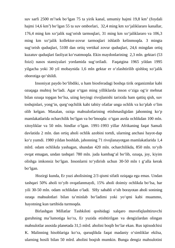 suv sarfi 2500 m3/sek bo‘lgan 75 ta yirik kanal, umumiy hajmi 19,8 km3 (foydali
hajmi 14,6 km3) bo‘lgan 55 ta suv omborlari,  32,4 ming km xo‘jaliklararo kanallar,
176,4 ming km xo‘jalik sug‘orish tarmoqlari, 31 ming km xo‘jaliklararo va 106,3
ming  km  xo‘jalik  kollektor-zovur  tarmoqlari  ishlatib  kelinmoqda.  3  mingta
sug‘orish quduqlari, 5100 dan ortiq vertikal zovur quduqlari, 24,6 mingdan ortiq
kuzatuv quduqlari faoliyat ko‘rsatmoqda. Ekin maydonlarining  2,3 mln. gektari (53
foizi)  nasos  stansiyalari  yordamida  sug‘oriladi.   Faqatgina  1965  yildan  1995
yilgacha yoki 30 yil mobaynida 1,6 mln gektar er o‘zlashtirilib qishloq xo‘jalik
oborotiga qo‘shildi. 
Insoniyat paydo bo‘libdiki, u ham biosferadagi boshqa tirik organizmlar kabi
ozuqaga muhtoj bo‘ladi. Agar o‘tgan ming yilliklarda inson o‘ziga og‘ir mehnat
bilan ozuqa topgan bo‘lsa, uiing keyingi rivojlanishi tarixida ham qattiq qish, suv
toshqinlari, yong‘in, qurg‘oqchilik kabi tabiiy ofatlar unga ochlik va ko‘plab o‘lim
olib  kelgan.  Masalan,  oziqa  mahsulotlarining  etishmasligidan  jahonning  ko‘p
mamlakatlarida ocharchilik bo‘lgan va bo‘lmoqda: o‘tgan asrda ochlikdan 100 mln.
xitoyliklar va  50  mln. hindlar o‘lgan.  1991-1993  yillar Afrikaning faqat Samali
davlatida 2 mln. dan ortiq aholi ochlik azobini tortdi, ularning anchasi hayot-dap
ko‘z yumdi. 1980 yildan boshlab, jahonning 71 rivojlanayotgan mamlakatlarida 1,4
mlrd. odam ochlikda yashagan, shundan 420 mln. ocharchilikda, 850 mln. to‘yib
ovqat emagan, undan tashqari 780 mln. juda kambag‘al bo‘lib, ozuqa, joy, kiyim
olishga imkonsiz bo‘lgan. Insonlarni to‘ydirish uchun  30-50  mln t g‘alla kerak
bo‘lgan.
Hozirgi kunda, Er yuzi aholisining 2/3 qismi sifatli oziqaga ega emas. Undan
tashqari 50% aholi to‘yib ovqatlanmaydi, 15% aholi doimiy ochlikda bo‘lsa, har
yili 30-50 mln. odam ochlikdan o‘ladi.  SHy sababli o‘sib borayotan aholi sonining
ozuqa  mahsulotlari  bilan  ta’minlab  bo‘ladimi  yoki  yo‘qmi  kabi  muammo,
hayotning kun tartibida turmoqda.
Birlashgan  Millatlar  Tashkiloti  qoshidagi  xalqaro  muvofiqlashtiruvchi
guruhning  ma’lumotiga ko‘ra,  Er  yuzida  etishtirilgan  va dengizlardan olingan
mahsulotlar asosida planetada 31,5 mlrd. aholini boqib bo‘lar ekan. Rus iqtisodchisi
K.  Malinning  hisoblariga  ko‘ra,  quruqlikda  faqat  madaniy  o‘simliklar  ekilsa,
ularning hosili bilan 50 mlrd. aholini boqish mumkin. Bunga dengiz mahsulotini
