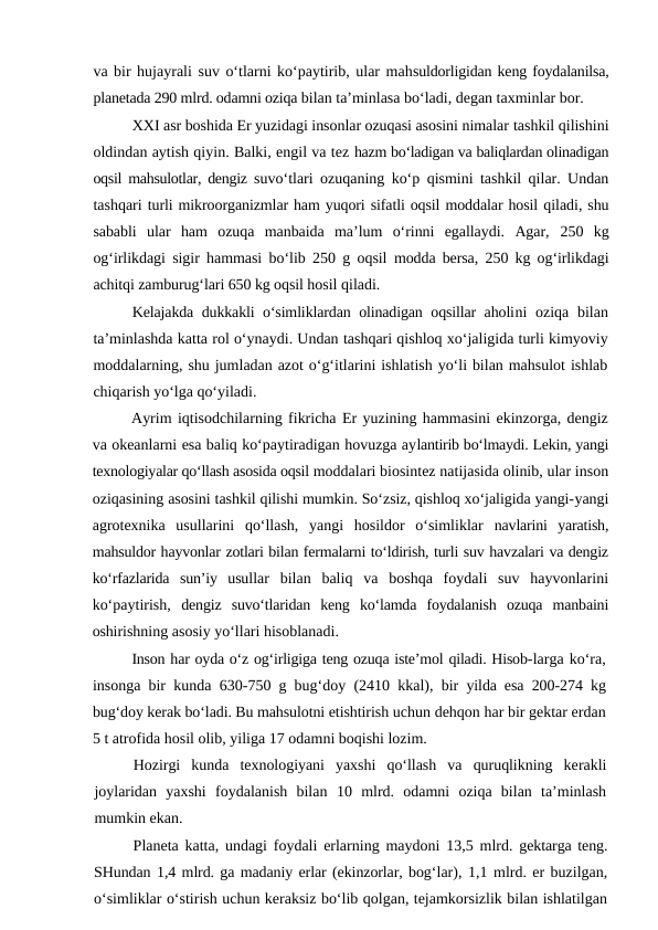 va bir hujayrali suv o‘tlarni ko‘paytirib, ular mahsuldorligidan keng foydalanilsa,
planetada 290 mlrd. odamni oziqa bilan ta’minlasa bo‘ladi, degan taxminlar bor.
XXI asr boshida Er yuzidagi insonlar ozuqasi asosini nimalar tashkil qilishini
oldindan aytish qiyin. Balki, engil va tez hazm bo‘ladigan va baliqlardan olinadigan
oqsil mahsulotlar, dengiz  suvo‘tlari ozuqaning ko‘p qismini tashkil qilar. Undan
tashqari turli mikroorganizmlar ham yuqori sifatli oqsil moddalar hosil qiladi, shu
sababli  ular  ham  ozuqa  manbaida  ma’lum  o‘rinni  egallaydi.  Agar,  250  kg
og‘irlikdagi sigir hammasi bo‘lib  250  g oqsil  modda bersa,  250  kg og‘irlikdagi
achitqi zamburug‘lari 650 kg oqsil hosil qiladi.
Kelajakda dukkakli o‘simliklardan olinadigan oqsillar aholini  oziqa bilan
ta’minlashda katta rol o‘ynaydi. Undan tashqari qishloq xo‘jaligida turli kimyoviy
moddalarning, shu jumladan azot o‘g‘itlarini ishlatish yo‘li bilan mahsulot ishlab
chiqarish yo‘lga qo‘yiladi.
Ayrim iqtisodchilarning fikricha Er yuzining hammasini ekinzorga, dengiz
va okeanlarni esa baliq ko‘paytiradigan hovuzga aylantirib bo‘lmaydi. Lekin, yangi
texnologiyalar qo‘llash asosida oqsil moddalari biosintez natijasida olinib, ular inson
oziqasining asosini tashkil qilishi mumkin. So‘zsiz, qishloq xo‘jaligida yangi-yangi
agrotexnika  usullarini  qo‘llash,  yangi  hosildor  o‘simliklar  navlarini  yaratish,
mahsuldor hayvonlar zotlari bilan fermalarni to‘ldirish, turli suv havzalari va dengiz
ko‘rfazlarida  sun’iy  usullar  bilan  baliq  va  boshqa  foydali  suv  hayvonlarini
ko‘paytirish,  dengiz  suvo‘tlaridan  keng  ko‘lamda  foydalanish  ozuqa  manbaini
oshirishning asosiy yo‘llari hisoblanadi.
Inson har oyda o‘z og‘irligiga teng ozuqa iste’mol qiladi. Hisob-larga ko‘ra,
insonga bir kunda  630-750  g bug‘doy  (2410  kkal), bir  yilda esa  200-274  kg
bug‘doy kerak bo‘ladi. Bu mahsulotni etishtirish uchun dehqon har bir gektar erdan
5 t atrofida hosil olib, yiliga 17 odamni boqishi lozim.
Hozirgi  kunda  texnologiyani  yaxshi  qo‘llash  va  quruqlikning  kerakli
joylaridan  yaxshi  foydalanish  bilan  10  mlrd.  odamni  oziqa  bilan  ta’minlash
mumkin ekan.
Planeta katta, undagi foydali erlarning maydoni  13,5  mlrd.  gektarga teng.
SHundan 1,4 mlrd. ga madaniy erlar (ekinzorlar, bog‘lar), 1,1 mlrd. er buzilgan,
o‘simliklar o‘stirish uchun keraksiz bo‘lib qolgan, tejamkorsizlik bilan ishlatilgan
