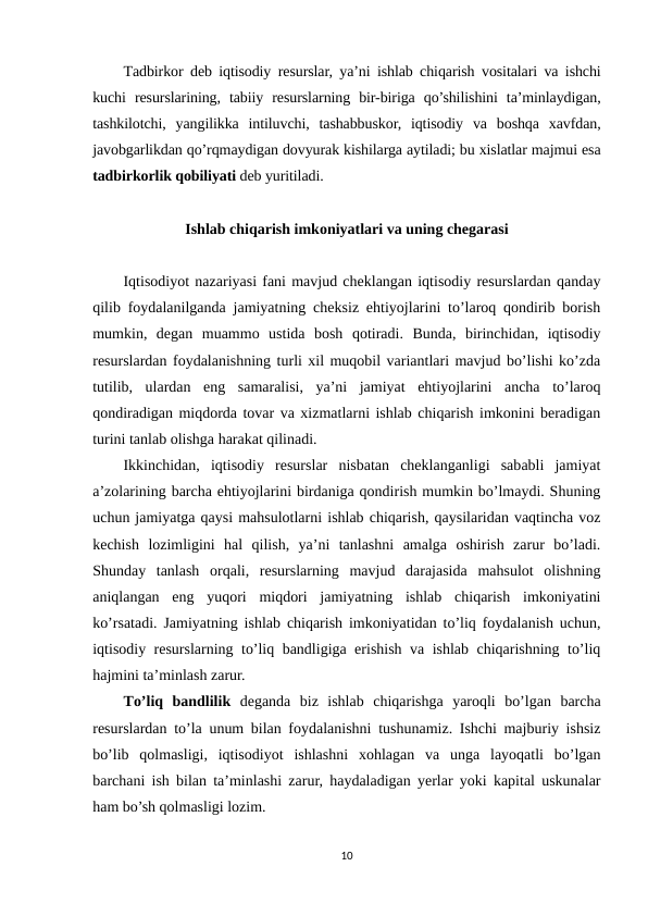 Тadbirkor deb iqtisodiy resurslar, ya’ni ishlab chiqarish vositalari va ishchi
kuchi  resurslarining,  tabiiy  resurslarning  bir-biriga  qo’shilishini  ta’minlaydigan,
tashkilotchi,  yangilikka  intiluvchi,  tashabbuskor,  iqtisodiy  va  boshqa  xavfdan,
javobgarlikdan qo’rqmaydigan dovyurak kishilarga aytiladi; bu xislatlar majmui esa
tadbirkorlik qobiliyati deb yuritiladi. 
Ishlab chiqarish imkoniyatlari va uning chegarasi
Iqtisodiyot nazariyasi fani mavjud cheklangan iqtisodiy resurslardan qanday
qilib foydalanilganda jamiyatning cheksiz ehtiyojlarini to’laroq qondirib borish
mumkin,  degan  muammo  ustida  bosh  qotiradi.  Bunda,  birinchidan,  iqtisodiy
resurslardan foydalanishning turli xil muqobil variantlari mavjud bo’lishi ko’zda
tutilib,  ulardan  eng  samaralisi,  ya’ni  jamiyat  ehtiyojlarini  ancha  to’laroq
qondiradigan miqdorda tovar va xizmatlarni ishlab chiqarish imkonini beradigan
turini tanlab olishga harakat qilinadi.
Ikkinchidan,  iqtisodiy  resurslar  nisbatan  cheklanganligi  sababli  jamiyat
a’zolarining barcha ehtiyojlarini birdaniga qondirish mumkin bo’lmaydi. Shuning
uchun jamiyatga qaysi mahsulotlarni ishlab chiqarish, qaysilaridan vaqtincha voz
kechish  lozimligini  hal  qilish,  ya’ni  tanlashni  amalga  oshirish  zarur  bo’ladi.
Shunday  tanlash  orqali,  resurslarning  mavjud  darajasida  mahsulot  olishning
aniqlangan  eng  yuqori  miqdori  jamiyatning  ishlab  chiqarish  imkoniyatini
ko’rsatadi. Jamiyatning ishlab chiqarish imkoniyatidan to’liq foydalanish uchun,
iqtisodiy resurslarning to’liq bandligiga erishish va ishlab chiqarishning to’liq
hajmini ta’minlash zarur.
Тo’liq  bandlilik deganda  biz  ishlab  chiqarishga  yaroqli  bo’lgan  barcha
resurslardan to’la unum bilan foydalanishni tushunamiz. Ishchi majburiy ishsiz
bo’lib  qolmasligi,  iqtisodiyot  ishlashni  xohlagan  va  unga  layoqatli  bo’lgan
barchani ish bilan ta’minlashi zarur, haydaladigan yerlar yoki kapital uskunalar
ham bo’sh qolmasligi lozim.
10
