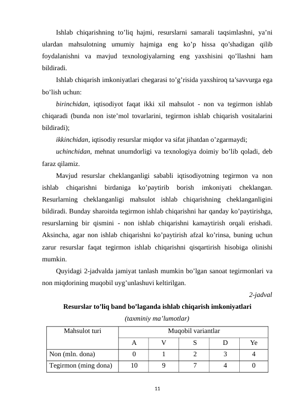 Ishlab chiqarishning to’liq hajmi, resurslarni  samarali  taqsimlashni, ya’ni
ulardan  mahsulotning  umumiy  hajmiga  eng  ko’p  hissa  qo’shadigan  qilib
foydalanishni  va  mavjud  texnologiyalarning  eng  yaxshisini  qo’llashni  ham
bildiradi.
Ishlab chiqarish imkoniyatlari chegarasi to’g’risida yaxshiroq ta’savvurga ega
bo’lish uchun: 
birinchidan, iqtisodiyot faqat ikki xil mahsulot - non va tegirmon ishlab
chiqaradi (bunda non iste’mol tovarlarini, tegirmon ishlab chiqarish vositalarini
bildiradi);
ikkinchidan, iqtisodiy resurslar miqdor va sifat jihatdan o’zgarmaydi;
uchinchidan, mehnat unumdorligi va texnologiya doimiy bo’lib qoladi, deb
faraz qilamiz.
Mavjud  resurslar  cheklanganligi  sababli  iqtisodiyotning  tegirmon  va  non
ishlab  chiqarishni  birdaniga  ko’paytirib  borish  imkoniyati  cheklangan.
Resurlarning  cheklanganligi  mahsulot  ishlab  chiqarishning  cheklanganligini
bildiradi. Bunday sharoitda tegirmon ishlab chiqarishni har qanday ko’paytirishga,
resurslarning bir qismini  - non ishlab chiqarishni  kamaytirish orqali  erishadi.
Aksincha, agar non ishlab chiqarishni ko’paytirish afzal ko’rinsa, buning uchun
zarur  resurslar  faqat  tegirmon  ishlab  chiqarishni  qisqartirish  hisobiga  olinishi
mumkin.
Quyidagi 2-jadvalda jamiyat tanlash mumkin bo’lgan sanoat tegirmonlari va
non miqdorining muqobil uyg’unlashuvi keltirilgan. 
2-jadval
Resurslar to’liq band bo’laganda ishlab chiqarish imkoniyatlari 
(taxminiy ma’lumotlar)
Mahsulot turi
Muqobil variantlar
A
V
S
D
Ye
Non (mln. dona)
0
1
2
3
4
Тegirmon (ming dona)
10
9
7
4
0
11
