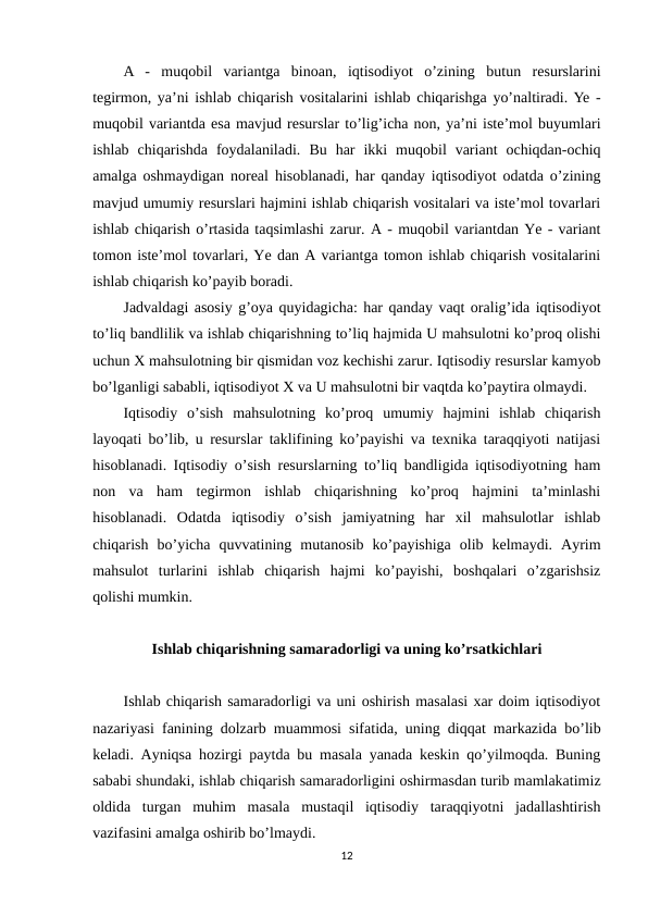 A  -  muqobil  variantga  binoan,  iqtisodiyot  o’zining  butun  resurslarini
tegirmon, ya’ni ishlab chiqarish vositalarini ishlab chiqarishga yo’naltiradi. Ye -
muqobil variantda esa mavjud resurslar to’lig’icha non, ya’ni iste’mol buyumlari
ishlab  chiqarishda  foydalaniladi.  Bu  har  ikki  muqobil  variant  ochiqdan-ochiq
amalga oshmaydigan noreal hisoblanadi, har qanday iqtisodiyot odatda o’zining
mavjud umumiy resurslari hajmini ishlab chiqarish vositalari va iste’mol tovarlari
ishlab chiqarish o’rtasida taqsimlashi zarur. A - muqobil variantdan Ye - variant
tomon iste’mol tovarlari, Ye dan A variantga tomon ishlab chiqarish vositalarini
ishlab chiqarish ko’payib boradi.
Jadvaldagi asosiy g’oya quyidagicha: har qanday vaqt oralig’ida iqtisodiyot
to’liq bandlilik va ishlab chiqarishning to’liq hajmida U mahsulotni ko’proq olishi
uchun Х mahsulotning bir qismidan voz kechishi zarur. Iqtisodiy resurslar kamyob
bo’lganligi sababli, iqtisodiyot Х va U mahsulotni bir vaqtda ko’paytira olmaydi. 
Iqtisodiy  o’sish  mahsulotning  ko’proq  umumiy  hajmini  ishlab  chiqarish
layoqati bo’lib, u resurslar taklifining ko’payishi va texnika taraqqiyoti natijasi
hisoblanadi. Iqtisodiy o’sish resurslarning to’liq bandligida iqtisodiyotning ham
non  va  ham  tegirmon  ishlab  chiqarishning  ko’proq  hajmini  ta’minlashi
hisoblanadi.  Odatda  iqtisodiy  o’sish  jamiyatning  har  xil  mahsulotlar  ishlab
chiqarish  bo’yicha  quvvatining  mutanosib  ko’payishiga  olib  kelmaydi.  Ayrim
mahsulot  turlarini  ishlab  chiqarish  hajmi  ko’payishi,  boshqalari  o’zgarishsiz
qolishi mumkin.
Ishlab chiqarishning samaradorligi va uning ko’rsatkichlari
Ishlab chiqarish samaradorligi va uni oshirish masalasi xar doim iqtisodiyot
nazariyasi fanining dolzarb muammosi sifatida, uning diqqat markazida bo’lib
keladi. Ayniqsa hozirgi paytda bu masala yanada keskin qo’yilmoqda. Buning
sababi shundaki, ishlab chiqarish samaradorligini oshirmasdan turib mamlakatimiz
oldida  turgan  muhim  masala  mustaqil  iqtisodiy  taraqqiyotni  jadallashtirish
vazifasini amalga oshirib bo’lmaydi. 
12
