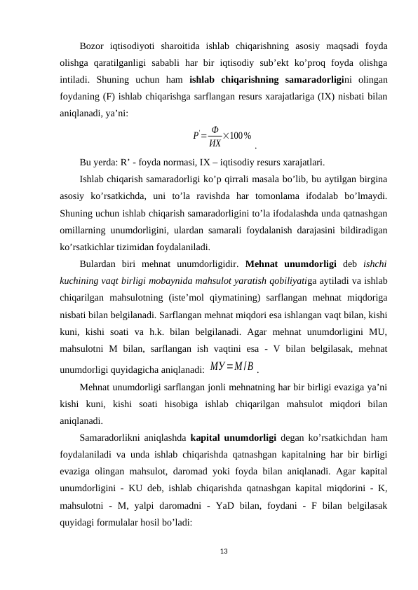 Bozor  iqtisodiyoti  sharoitida  ishlab  chiqarishning  asosiy  maqsadi  foyda
olishga  qaratilganligi  sababli  har  bir  iqtisodiy  sub’ekt  ko’proq  foyda  olishga
intiladi.  Shuning  uchun  ham  ishlab  chiqarishning  samaradorligini  olingan
foydaning (F) ishlab chiqarishga sarflangan resurs xarajatlariga (IХ) nisbati bilan
aniqlanadi, ya’ni:
Р'= Ф
ИХ ×100%
.
Bu yerda: R’ - foyda normasi, IХ – iqtisodiy resurs xarajatlari. 
Ishlab chiqarish samaradorligi ko’p qirrali masala bo’lib, bu aytilgan birgina
asosiy  ko’rsatkichda,  uni  to’la  ravishda  har  tomonlama  ifodalab  bo’lmaydi.
Shuning uchun ishlab chiqarish samaradorligini to’la ifodalashda unda qatnashgan
omillarning unumdorligini, ulardan samarali foydalanish darajasini bildiradigan
ko’rsatkichlar tizimidan foydalaniladi.
Bulardan  biri  mehnat  unumdorligidir.  Mehnat  unumdorligi deb  ishchi
kuchining vaqt birligi mobaynida mahsulot yaratish qobiliyatiga aytiladi va ishlab
chiqarilgan  mahsulotning  (iste’mol  qiymatining)  sarflangan  mehnat  miqdoriga
nisbati bilan belgilanadi. Sarflangan mehnat miqdori esa ishlangan vaqt bilan, kishi
kuni,  kishi  soati  va  h.k.  bilan  belgilanadi.  Agar  mehnat  unumdorligini  MU,
mahsulotni  M  bilan,  sarflangan  ish  vaqtini  esa  -  V  bilan  belgilasak,  mehnat
unumdorligi quyidagicha aniqlanadi: МУ =М /В . 
Mehnat unumdorligi sarflangan jonli mehnatning har bir birligi evaziga ya’ni
kishi  kuni,  kishi  soati  hisobiga  ishlab  chiqarilgan  mahsulot  miqdori  bilan
aniqlanadi.
Samaradorlikni aniqlashda  kapital unumdorligi degan ko’rsatkichdan ham
foydalaniladi va unda ishlab chiqarishda qatnashgan kapitalning har bir birligi
evaziga olingan mahsulot, daromad yoki foyda bilan aniqlanadi. Agar kapital
unumdorligini - KU deb, ishlab chiqarishda qatnashgan kapital miqdorini - K,
mahsulotni  -  M,  yalpi  daromadni  -  YaD bilan,  foydani  -  F bilan  belgilasak
quyidagi formulalar hosil bo’ladi:
13
