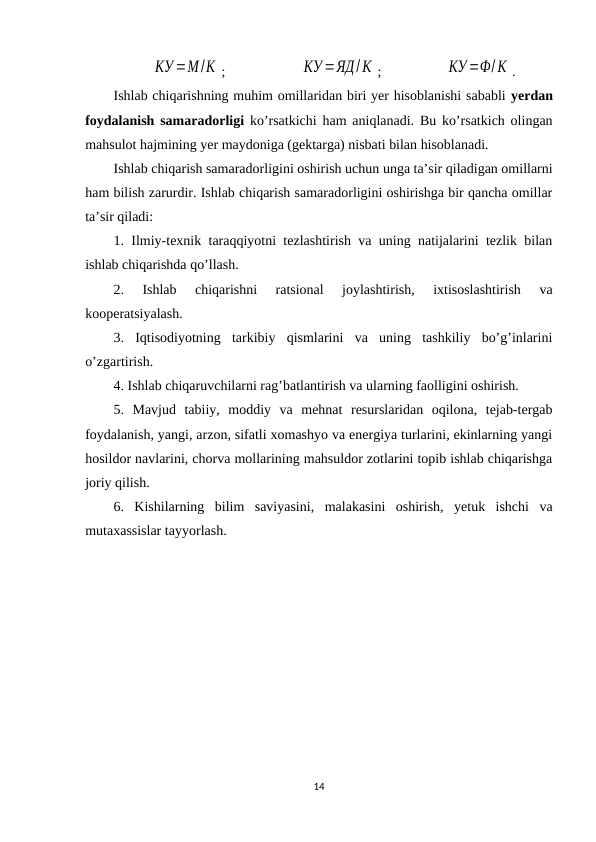 КУ =М /К ; 
КУ =ЯД/К ;
 КУ =Ф/К .
Ishlab chiqarishning muhim omillaridan biri yer hisoblanishi sababli yerdan
foydalanish samaradorligi ko’rsatkichi ham aniqlanadi. Bu ko’rsatkich olingan
mahsulot hajmining yer maydoniga (gektarga) nisbati bilan hisoblanadi.
Ishlab chiqarish samaradorligini oshirish uchun unga ta’sir qiladigan omillarni
ham bilish zarurdir. Ishlab chiqarish samaradorligini oshirishga bir qancha omillar
ta’sir qiladi:
1. Ilmiy-texnik taraqqiyotni tezlashtirish va uning natijalarini tezlik bilan
ishlab chiqarishda qo’llash.
2.  Ishlab  chiqarishni  ratsional  joylashtirish,  ixtisoslashtirish  va
kooperatsiyalash.
3.  Iqtisodiyotning  tarkibiy  qismlarini  va  uning  tashkiliy  bo’g’inlarini
o’zgartirish.
4. Ishlab chiqaruvchilarni rag’batlantirish va ularning faolligini oshirish.
5.  Mavjud  tabiiy,  moddiy  va  mehnat  resurslaridan  oqilona,  tejab-tergab
foydalanish, yangi, arzon, sifatli xomashyo va energiya turlarini, ekinlarning yangi
hosildor navlarini, chorva mollarining mahsuldor zotlarini topib ishlab chiqarishga
joriy qilish.
6.  Kishilarning  bilim  saviyasini,  malakasini  oshirish,  yetuk  ishchi  va
mutaxassislar tayyorlash.
14
