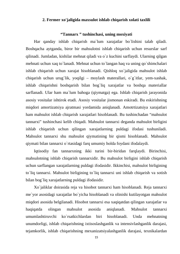 2. Fermer xo'jaligida maxsulot ishlab chiqarish xolati taxlili
“Tannarx ” tushinchasi, uning moxiyati
Har  qanday  ishlab  chiqarish  ma`lum  xarajatlar  bo`lishini  talab  qiladi.
Boshqacha aytganda, biror bir mahsulotni ishlab chiqarish uchun resurslar sarf
qilinadi. Jumladan, kishilar mehnat qiladi va o`z kuchini sarflaydi. Ularning qilgan
mehnati uchun xaq to`lanadi. Mehnat uchun to`langan haq va uning qo`shimchalari
ishlab chiqarish uchun xarajat hisoblanadi. Qishloq xo`jaligida mahsulot ishlab
chiqarish uchun urug`lik, yoqilgi – moylash materallari, o`g`itlar, yem-xashak,
ishlab  chiqarishni  boshqarish  bilan  bog`liq  xarajatlar  va  boshqa  materiallar
sarflanadi. Ular ham ma`lum bahoga (qiymatga) ega. Ishlab chiqarish jarayonida
asosiy vositalar ishtirok etadi. Asosiy vositalar jismonan eskiradi. Bu eskirishning
miqdori amortizatsiya ajratmasi yordamida aniqlanadi. Amotrtizatsiya xarajatlari
ham mahsulot ishlab chiqarish xarajatlari hisoblanadi. Bu tushinchadan “mahsulot
tannarxi” tushinchasi kelib chiqadi. Mahsulot tannarxi deganda mahsulot birligini
ishlab  chiqarish  uchun  qilingan  xarajatlarning  puldagi  ifodasi  tushuniladi.
Mahsulot  tannarxi  shu  mahsulot  qiymatining  bir  qismi  hisoblanadi.  Mahsulot
qiymati bilan tannarxi o`rtasidagi farq umumiy holda foydani ifodalaydi. 
Iqtisodiy  fan  tannarxning  ikki  turini  bir-biridan  farqlaydi.  Birinchisi,
mahsulotning ishlab chiqarish tannarxidir. Bu mahsulot birligini ishlab chiqarish
uchun sarflangan xarajatlarning puldagi ifodasidir. Ikkinchisi, mahsulot birligining
to`liq tannarxi. Mahsulot birligining to`liq tannarxi uni ishlab chiqarish va sotish
bilan bog`liq xarajatlarning puldagi ifodasidir. 
Xo`jaliklar doirasida reja va hisobot tannarxi ham hisoblanadi. Reja tannarxi
me`yor asosidagi xarajatlar bo`yicha hisoblanadi va olinishi kutilayotgan mahsulot
miqdori asosida belgilanadi. Hisobot tannarxi esa xaqiqatdan qilingan xarajatlar va
haqiqatda  olingan  mahsulot  asosida  aniqlanadi.  Mahsulot  tannarxi
umumlashtiruvchi  ko`rsatkichlardan  biri  hisoblanadi.  Unda  mehnatning
unumdorligi, ishlab chiqarishning ixtisoslashganlik va intensivlashganlik darajasi,
tejamkorlik, ishlab chiqarishning mexanizatsiyalashganlik darajasi, texnikalardan
15
