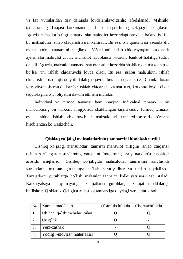 va  fan  yutiqlaridan  qay  darajada  foydalanilayotganligi  ifodalanadi.  Mahsulot
tannarxining  darajasi  korxonaning,  ishlab  chiqarishning  kelajagini  belgilaydi.
Agarda mahsulot birligi tannarxi shu mahsulot bozoridagi narxdan baland bo`lsa,
bu mahsulotni ishlab chiqarish zarar keltiradi. Bu esa, o`z qonuniyati asosida shu
mahsulotning tannarxini belgilaydi. YA`ni uni ishlab chiqarayotgan korxonada
aynan shu mahsulot asosiy mahsulot hisoblansa, korxona bankrot holatiga tushib
qoladi. Agarda, mahsulot tannarxi shu mahsulot bozorida shakllangan narxdan past
bo`lsa,  uni  ishlab  chiqaruvchi  foyda  oladi.  Bu  esa,  ushbu  mahsulotni  ishlab
chiqarish  bozor  iqtisodiyoti  talabiga  javob  beradi,  degan  so`z.  Chunki  bozor
iqtisodiyoti sharoitida har bir ishlab chiqarish, xizmat turi, korxona foyda olgan
taqdirdagina o`z foliyatini davom ettirishi mumkin.
Individual  va  tarmoq  tannarxi  ham  mavjud.  Individual  tannarx  –  bir
mahsulotning bir karxona miqiyosida shakllangan tannarxidir. Tarmoq tannarxi
esa,  alohida  ishlab  chiqaruvchilar  mahsulotlari  tannarxi  asosida  o`rtacha
hisoblangan ko`rsatkichdir.
 Qishloq xo`jaligi mahsulotlarining tannarxini hisoblash tartibi
Qishloq xo`jaligi mahsulotlari tannarxi mahsulot birligini ishlab chiqarish
uchun sarflangan resurslarning xarajatini (miqdorini) joriy narxlarda hisoblash
asosida  aniqlanadi.  Qishloq  xo`jaligida  mahsulotlar  tannarxini  aniqlashda
xarajatlarni  ma`lum  guruhlarga  bo`lish  zaruriyatibor  va  undan  foydalinadi.
Xarajatlarni  guruhlarga  bo`lish  mahsulot  tannarxi  kalkulyatsiyasi  deb  ataladi.
Kalkulyatsiya  –  qilinayotgan  xarajatlarni  guruhlarga,  xarajat  moddalariga
bo`lishdir. Qishlaq xo`jaligida mahsulot tannarxiga quydagi xarajatlar kiradi.
№
Xarajat moddalari
O`simlikchilikda
Chorvachilikda
1.
Ish haqi qo`shimchalari bilan
Q
Q
2.
Urug`lik
Q
-
3.
Yem-xashak
-
Q
4.
Yoqilg`i-moylash materiallari
Q
Q
16
