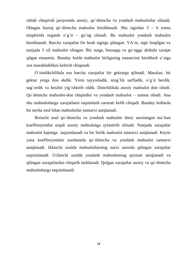 ishlab chiqarish jarayonida asosiy, qo`shimcha va yondash mahsulotlar olinadi.
Olingan  buzoq  qo`shimcha  mahsulot  hisoblanadi.  Shu  sigirdan  5  –  6  tonna
miqdorida  organik  o`g`it  –  go`ng  olinadi.  Bu  mahsulot  yondash  mahsulot
hisoblanadi. Barcha xarajatlar bir bosh sigirga qilingan. YA`ni, sigir boqilgan va
natijada 3 xil mahsulot olingan. Biz sutga, buzoqqa va go`ngga alohida xarajat
qilgan emasmiz. Bunday holda mahsulot birligining tannarxini hisoblash o`ziga
xos murakkablikni keltirib chiqaradi. 
O`simlikchilikda esa  barcha xarajatlar bir gektarga qilinadi. Masalan,  bir
gektar  yerga  don  ekdik.  Yerni  tayyorladik,  urug`lik  sarfladik,  o`g`it  berdik,
sug`ordik va hosilni yig`ishtirib oldik. Donchilikda asosiy mahsulot don olindi.
Qo`shimcha mahsulot-don chiqindisi va yondash mahsulot – samon olindi. Ana
shu mahsulotlarga xarajatlarni taqsimlash zarurati kelib chiqadi. Bunday hollarda
bir necha usul bilan mahsulotlar tannarxi aniqlanadi. 
Birinchi usul  qo`shimcha va yondash mahsulot ilmiy asoslangan ma`lum
koeffitsiyentlar  orqali  asosiy mahsulotga aylantirib olinadi. Natijada xarajatlar
mahsulot hajmiga  taqsimlanadi va bir birlik mahsulot tannarxi aniqlanadi. Keyin
yana  koeffitsiyentlar  yordamida  qo`shimcha  va  yondash  mahsulot  tannarxi
aniqlanadi.  Ikkinchi  usulda  mahsulotlarning  narxi  asosida  qilingan  xarajatlar
taqsimlanadi.  Uchinchi  usulda  yondash  mahsulotning  qiymati  aniqlanadi  va
qilingan xarajatlardan chiqarib tashlanadi. Qolgan xarajatlar asosiy va qo`shimcha
mahsulotlarga taqsimlanadi.
18
