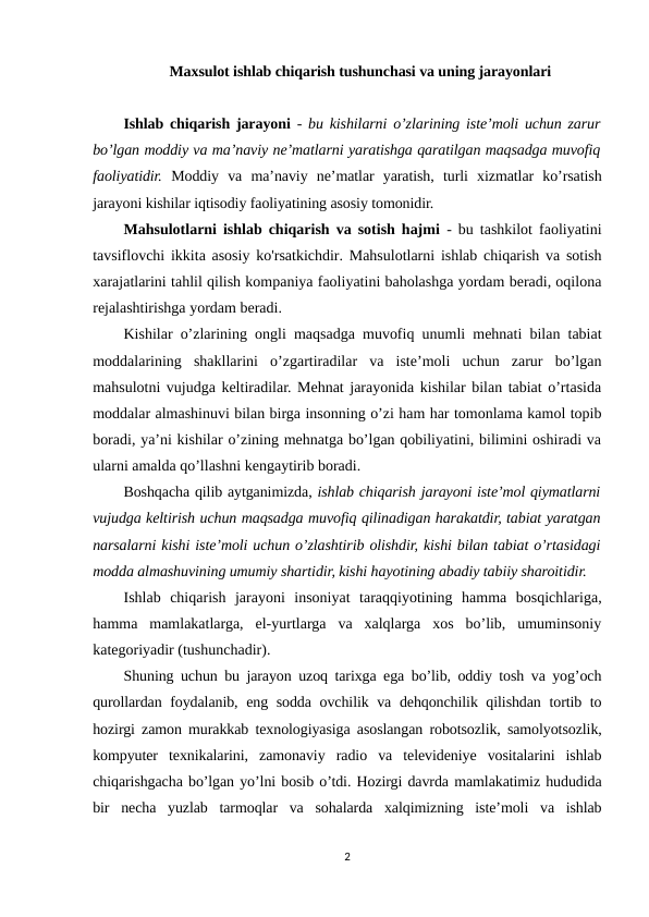Maxsulot ishlab chiqarish tushunchasi va uning jarayonlari
Ishlab chiqarish jarayoni -  bu kishilarni o’zlarining iste’moli uchun zarur
bo’lgan moddiy va ma’naviy ne’matlarni yaratishga qaratilgan maqsadga muvofiq
faoliyatidir. Moddiy  va  ma’naviy  ne’matlar  yaratish,  turli  xizmatlar  ko’rsatish
jarayoni kishilar iqtisodiy faoliyatining asosiy tomonidir.
Mahsulotlarni ishlab chiqarish va sotish hajmi - bu tashkilot faoliyatini
tavsiflovchi ikkita asosiy ko'rsatkichdir. Mahsulotlarni ishlab chiqarish va sotish
xarajatlarini tahlil qilish kompaniya faoliyatini baholashga yordam beradi, oqilona
rejalashtirishga yordam beradi.
Kishilar o’zlarining ongli maqsadga muvofiq unumli mehnati bilan tabiat
moddalarining  shakllarini  o’zgartiradilar  va  iste’moli  uchun  zarur  bo’lgan
mahsulotni vujudga keltiradilar. Mehnat jarayonida kishilar bilan tabiat o’rtasida
moddalar almashinuvi bilan birga insonning o’zi ham har tomonlama kamol topib
boradi, ya’ni kishilar o’zining mehnatga bo’lgan qobiliyatini, bilimini oshiradi va
ularni amalda qo’llashni kengaytirib boradi.
Boshqacha qilib aytganimizda, ishlab chiqarish jarayoni iste’mol qiymatlarni
vujudga keltirish uchun maqsadga muvofiq qilinadigan harakatdir, tabiat yaratgan
narsalarni kishi iste’moli uchun o’zlashtirib olishdir, kishi bilan tabiat o’rtasidagi
modda almashuvining umumiy shartidir, kishi hayotining abadiy tabiiy sharoitidir.
Ishlab  chiqarish  jarayoni  insoniyat  taraqqiyotining  hamma  bosqichlariga,
hamma  mamlakatlarga,  el-yurtlarga  va  xalqlarga  xos  bo’lib,  umuminsoniy
kategoriyadir (tushunchadir).
Shuning uchun bu jarayon uzoq tarixga ega bo’lib, oddiy tosh va yog’och
qurollardan foydalanib, eng sodda ovchilik va dehqonchilik qilishdan tortib to
hozirgi zamon murakkab texnologiyasiga asoslangan robotsozlik, samolyotsozlik,
kompyuter  texnikalarini,  zamonaviy  radio  va  televideniye  vositalarini  ishlab
chiqarishgacha bo’lgan yo’lni bosib o’tdi. Hozirgi davrda mamlakatimiz hududida
bir  necha  yuzlab  tarmoqlar  va  sohalarda  xalqimizning  iste’moli  va  ishlab
2
