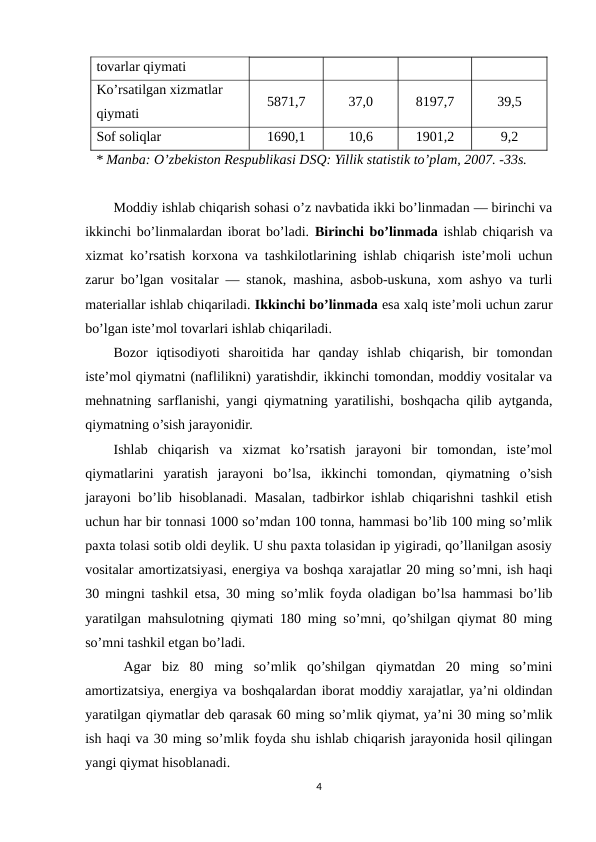 tovarlar qiymati
Ko’rsatilgan xizmatlar 
qiymati
5871,7
37,0
8197,7
39,5
Sof soliqlar
1690,1
10,6
1901,2
9,2
   * Manba: O’zbekiston Respublikasi DSQ: Yillik statistik to’plam, 2007. -33s.
Moddiy ishlab chiqarish sohasi o’z navbatida ikki bo’linmadan — birinchi va
ikkinchi bo’linmalardan iborat bo’ladi. Birinchi bo’linmada ishlab chiqarish va
xizmat ko’rsatish korxona va tashkilotlarining ishlab chiqarish iste’moli uchun
zarur bo’lgan vositalar — stanok, mashina, asbob-uskuna, xom ashyo va turli
materiallar ishlab chiqariladi. Ikkinchi bo’linmada esa xalq iste’moli uchun zarur
bo’lgan iste’mol tovarlari ishlab chiqariladi.
Bozor  iqtisodiyoti  sharoitida  har  qanday  ishlab  chiqarish,  bir  tomondan
iste’mol qiymatni (naflilikni) yaratishdir, ikkinchi tomondan, moddiy vositalar va
mehnatning sarflanishi, yangi qiymatning yaratilishi, boshqacha qilib aytganda,
qiymatning o’sish jarayonidir.
Ishlab  chiqarish  va  xizmat  ko’rsatish  jarayoni  bir  tomondan,  iste’mol
qiymatlarini  yaratish  jarayoni  bo’lsa,  ikkinchi  tomondan,  qiymatning  o’sish
jarayoni bo’lib hisoblanadi. Masalan, tadbirkor ishlab chiqarishni tashkil etish
uchun har bir tonnasi 1000 so’mdan 100 tonna, hammasi bo’lib 100 ming so’mlik
paxta tolasi sotib oldi deylik. U shu paxta tolasidan ip yigiradi, qo’llanilgan asosiy
vositalar amortizatsiyasi, energiya va boshqa xarajatlar 20 ming so’mni, ish haqi
30 mingni tashkil etsa, 30 ming so’mlik foyda oladigan bo’lsa hammasi bo’lib
yaratilgan mahsulotning qiymati 180 ming so’mni, qo’shilgan qiymat 80 ming
so’mni tashkil etgan bo’ladi.
 Agar  biz  80  ming  so’mlik  qo’shilgan  qiymatdan  20  ming  so’mini
amortizatsiya, energiya va boshqalardan iborat moddiy xarajatlar, ya’ni oldindan
yaratilgan qiymatlar deb qarasak 60 ming so’mlik qiymat, ya’ni 30 ming so’mlik
ish haqi va 30 ming so’mlik foyda shu ishlab chiqarish jarayonida hosil qilingan
yangi qiymat hisoblanadi.
4
