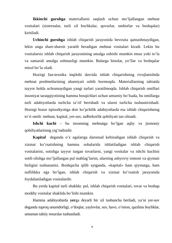 Ikkinchi  guruhga materiallarni  saqlash  uchun  mo’ljallangan  mehnat
vositalari  (sisternalar,  turli  xil  bochkalar,  quvurlar,  omborlar  va  boshqalar)
kiritiladi.
Uchinchi guruhga ishlab chiqarish jarayonida bevosita qatnashmaydigan,
lekin  unga  shart-sharoit  yaratib  beradigan  mehnat  vositalari  kiradi.  Lekin  bu
vositalarsiz ishlab chiqarish jarayonining amalga oshishi mumkin emas yoki to’la
va samarali amalga oshmasligi mumkin. Bularga binolar, yo’llar va boshqalar
misol bo’la oladi.
Hozirgi  fan-texnika  inqilobi  davrida  ishlab  chiqarishning  rivojlanishida
mehnat  predmetlarining  ahamiyati  oshib  bormoqda.  Materiallarning  tabiatda
tayyor holda uchramaydigan yangi turlari yaratilmoqda. Ishlab chiqarish omillari
insoniyat taraqqiyotining hamma bosqichlari uchun umumiy bo’lsada, bu omillarga
turli  adabiyotlarda  turlicha  ta’rif  berishadi  va  ularni  turlicha  tushuntirishadi.
Hozirgi bozor iqtisodiyotiga doir ko’pchilik adabiyotlarda esa ishlab chiqarishning
to’rt omili: mehnat, kapital, yer-suv, tadbirkorlik qobiliyati tan olinadi.
Ishchi  kuchi –  bu  insonning  mehnatga  bo’lgan  aqliy  va  jismoniy
qobiliyatlarining yig’indisidir.
Kapital  deganda o’z egalariga daromad keltiradigan ishlab chiqarish va
xizmat  ko’rsatishning  hamma  sohalarida  ishlatiladigan  ishlab  chiqarish
vositalarini, sotishga tayyor turgan tovarlarni, yangi vositalar va ishchi kuchini
sotib olishga mo’ljallangan pul mablag’larini, ularning ashyoviy tomoni va qiymati
birligini tushunamiz. Boshqacha qilib aytganda, «kapital» ham qiymatga, ham
naflilikka  ega  bo’lgan,  ishlab  chiqarish  va  xizmat  ko’rsatish  jarayonida
foydalaniladigan vositalardir.
Bu yerda kapital turli shaklda: pul, ishlab chiqarish vositalari, tovar va boshqa
moddiy vositalar shaklida bo’lishi mumkin.
Hamma adabiyotlarda  yerga deyarli bir xil tushuncha beriladi, ya’ni yer-suv
deganda tuproq unumdorligi, o’tloqlar, yaylovlar, suv, havo, o’rmon, qazilma boyliklar,
umuman tabiiy resurslar tushuniladi.
9
