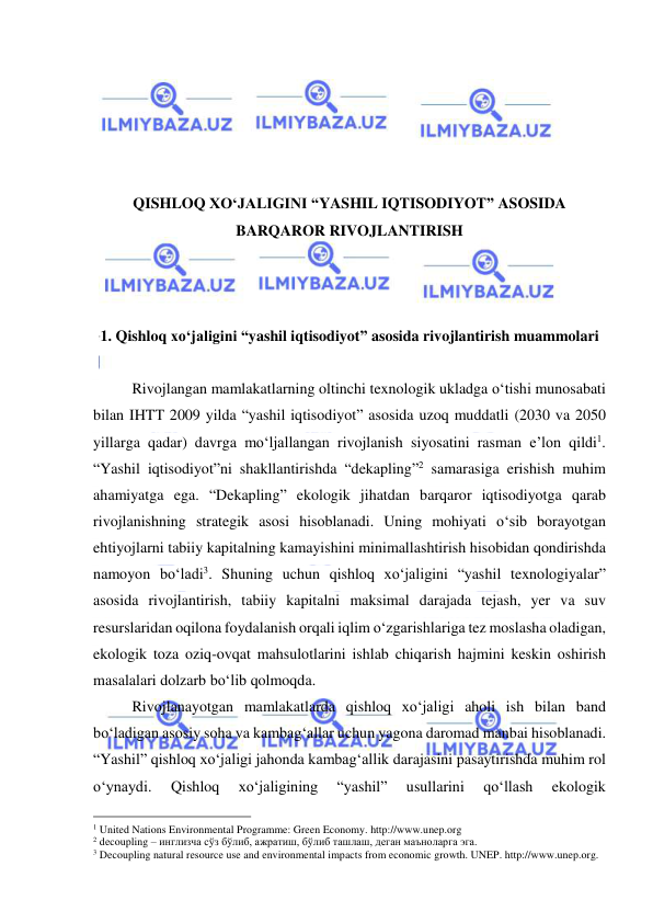  
 
 
 
 
 
 
QISHLOQ XO‘JALIGINI “YASHIL IQTISODIYOT” ASOSIDA 
BARQAROR RIVOJLANTIRISH 
 
 
 
1. Qishloq xo‘jaligini “yashil iqtisodiyot” asosida rivojlantirish muammolari 
 
Rivojlangan mamlakatlarning oltinchi texnologik ukladga o‘tishi munosabati 
bilan IHTT 2009 yilda “yashil iqtisodiyot” asosida uzoq muddatli (2030 va 2050 
yillarga qadar) davrga mo‘ljallangan rivojlanish siyosatini rasman e’lon qildi1. 
“Yashil iqtisodiyot”ni shakllantirishda “dekapling”2 samarasiga erishish muhim 
ahamiyatga ega. “Dekapling” ekologik jihatdan barqaror iqtisodiyotga qarab 
rivojlanishning strategik asosi hisoblanadi. Uning mohiyati o‘sib borayotgan 
ehtiyojlarni tabiiy kapitalning kamayishini minimallashtirish hisobidan qondirishda 
namoyon bo‘ladi3. Shuning uchun qishloq xo‘jaligini “yashil texnologiyalar” 
asosida rivojlantirish, tabiiy kapitalni maksimal darajada tejash, yer va suv 
resurslaridan oqilona foydalanish orqali iqlim o‘zgarishlariga tez moslasha oladigan, 
ekologik toza oziq-ovqat mahsulotlarini ishlab chiqarish hajmini keskin oshirish 
masalalari dolzarb bo‘lib qolmoqda.  
Rivojlanayotgan mamlakatlarda qishloq xo‘jaligi aholi ish bilan band 
bo‘ladigan asosiy soha va kambag‘allar uchun yagona daromad manbai hisoblanadi. 
“Yashil” qishloq xo‘jaligi jahonda kambag‘allik darajasini pasaytirishda muhim rol 
o‘ynaydi. 
Qishloq 
xo‘jaligining 
“yashil” 
usullarini 
qo‘llash 
ekologik 
                                                 
1 United Nations Environmental Programme: Green Economy. http://www.unep.org 
2 decoupling – инглизча сўз бўлиб, ажратиш, бўлиб ташлаш, деган маъноларга эга. 
3 Decoupling natural resource use and environmental impacts from economic growth. UNEP. http://www.unep.org. 
