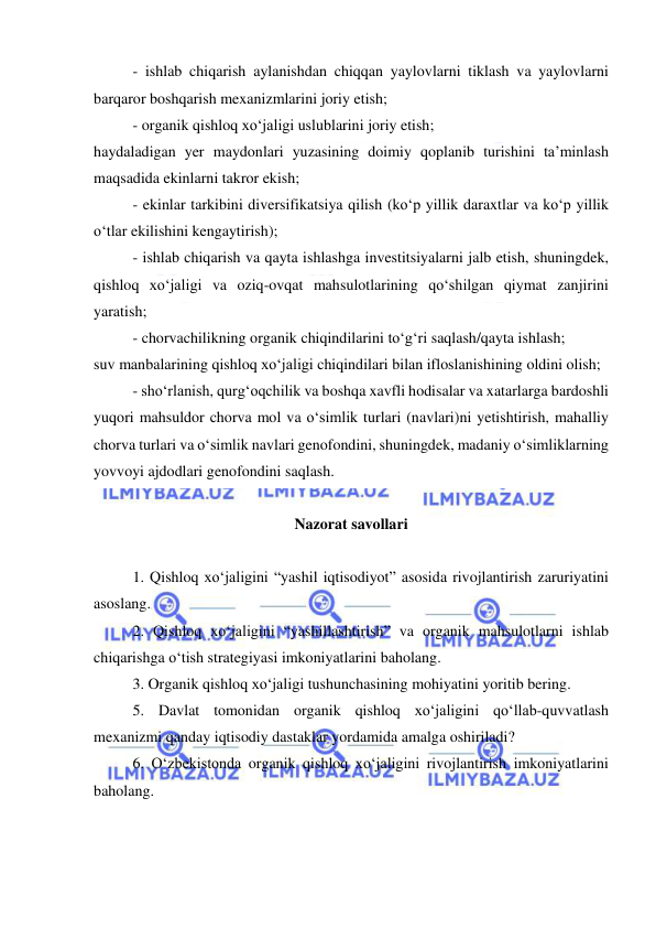  
 
- ishlab chiqarish aylanishdan chiqqan yaylovlarni tiklash va yaylovlarni 
barqaror boshqarish mexanizmlarini joriy etish; 
- organik qishloq xo‘jaligi uslublarini joriy etish; 
haydaladigan yer maydonlari yuzasining doimiy qoplanib turishini ta’minlash 
maqsadida ekinlarni takror ekish; 
- ekinlar tarkibini diversifikatsiya qilish (ko‘p yillik daraxtlar va ko‘p yillik 
o‘tlar ekilishini kengaytirish); 
- ishlab chiqarish va qayta ishlashga investitsiyalarni jalb etish, shuningdek, 
qishloq xo‘jaligi va oziq-ovqat mahsulotlarining qo‘shilgan qiymat zanjirini 
yaratish; 
- chorvachilikning organik chiqindilarini to‘g‘ri saqlash/qayta ishlash; 
suv manbalarining qishloq xo‘jaligi chiqindilari bilan ifloslanishining oldini olish; 
- sho‘rlanish, qurg‘oqchilik va boshqa xavfli hodisalar va xatarlarga bardoshli 
yuqori mahsuldor chorva mol va o‘simlik turlari (navlari)ni yetishtirish, mahalliy 
chorva turlari va o‘simlik navlari genofondini, shuningdek, madaniy o‘simliklarning 
yovvoyi ajdodlari genofondini saqlash. 
 
Nazorat savollari 
 
1. Qishloq xo‘jaligini “yashil iqtisodiyot” asosida rivojlantirish zaruriyatini 
asoslang. 
2. Qishloq xo‘jaligini “yashillashtirish” va organik mahsulotlarni ishlab 
chiqarishga o‘tish strategiyasi imkoniyatlarini baholang. 
3. Organik qishloq xo‘jaligi tushunchasining mohiyatini yoritib bering. 
5. Davlat tomonidan organik qishloq xo‘jaligini qo‘llab-quvvatlash 
mexanizmi qanday iqtisodiy dastaklar yordamida amalga oshiriladi? 
6. O‘zbekistonda organik qishloq xo‘jaligini rivojlantirish imkoniyatlarini 
baholang. 
