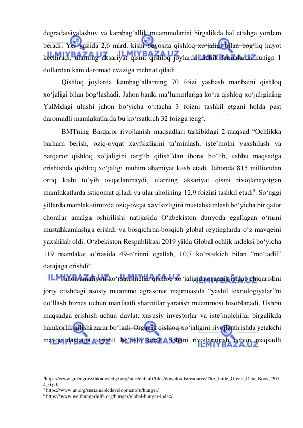  
 
degradatsiyalashuv va kambag‘allik muammolarini birgalikda hal etishga yordam 
beradi. Yer yuzida 2,6 mlrd. kishi bevosita qishloq xo‘jaligi bilan bog‘liq hayot 
kechiradi, ularning aksariyat qismi qishloq joylarda kichik fermalarda kuniga 1 
dollardan kam daromad evaziga mehnat qiladi. 
Qishloq joylarda kambag‘allarning 70 foizi yashash manbaini qishloq 
xo‘jaligi bilan bog‘lashadi. Jahon banki ma’lumotlariga ko‘ra qishloq xo‘jaligining 
YaIMdagi ulushi jahon bo‘yicha o‘rtacha 3 foizni tashkil etgani holda past 
daromadli mamlakatlarda bu ko‘rsatkich 32 foizga teng4.  
BMTning Barqaror rivojlanish maqsadlari tarkibidagi 2-maqsad “Ochlikka 
barham berish, oziq-ovqat xavfsizligini ta’minlash, iste’molni yaxshilash va 
barqaror qishloq xo‘jaligini targ‘ib qilish”dan iborat bo‘lib, ushbu maqsadga 
erishishda qishloq xo‘jaligi muhim ahamiyat kasb etadi. Jahonda 815 milliondan 
ortiq kishi to‘yib ovqatlanmaydi, ularning aksariyat qismi rivojlanayotgan 
mamlakatlarda istiqomat qiladi va ular aholining 12,9 foizini tashkil etadi5. So‘nggi 
yillarda mamlakatimizda oziq-ovqat xavfsizligini mustahkamlash bo‘yicha bir qator 
choralar amalga oshirilishi natijasida O‘zbekiston dunyoda egallagan o‘rnini 
mustahkamlashga erishdi va bosqichma-bosqich global reytinglarda o‘z mavqeini 
yaxshilab oldi. O‘zbekiston Respublikasi 2019 yilda Global ochlik indeksi bo‘yicha 
119 mamlakat o‘rtasida 49-o‘rinni egallab, 10,7 ko‘rsatkich bilan “mo‘tadil” 
darajaga erishdi6. 
Jahon amaliyoti ko‘rsatishicha, qishloq xo‘jaligida organik ishlab chiqarishni 
joriy etishdagi asosiy muammo agrasonat majmuasida “yashil texnologiyalar”ni 
qo‘llash biznes uchun manfaatli sharoitlar yaratish muammosi hisoblanadi. Ushbu 
maqsadga erishish uchun davlat, xususiy investorlar va iste’molchilar birgalikda 
hamkorlik qilishi zarur bo‘ladi. Organik qishloq xo‘jaligini rivojlantirishda yetakchi 
mavqe davlatga tegishli bo‘lishi kerak. Sohani rivojlantirish uchun maqsadli 
                                                 
4https://www.greengrowthknowledge.org/sites/default/files/downloads/resource/The_Little_Green_Data_Book_201
4_0.pdf 
5 https://www.un.org/sustainabledevelopment/ru/hunger/ 
6 https://www.welthungerhilfe.org/hunger/global-hunger-index/ 
