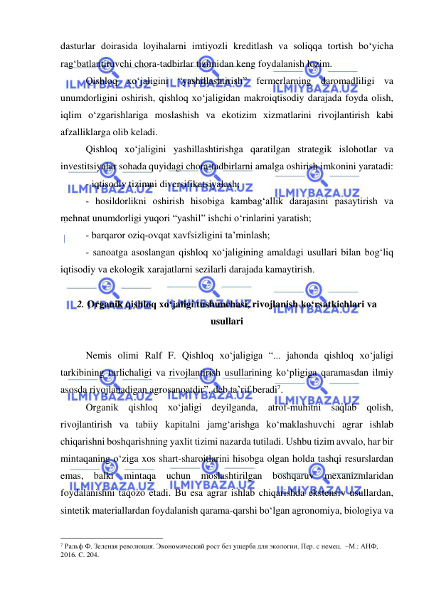  
 
dasturlar doirasida loyihalarni imtiyozli kreditlash va soliqqa tortish bo‘yicha 
rag‘batlantiruvchi chora-tadbirlar tizimidan keng foydalanish lozim. 
Qishloq xo‘jaligini “yashillashtirish” fermerlarning daromadliligi va 
unumdorligini oshirish, qishloq xo‘jaligidan makroiqtisodiy darajada foyda olish, 
iqlim o‘zgarishlariga moslashish va ekotizim xizmatlarini rivojlantirish kabi 
afzalliklarga olib keladi. 
Qishloq xo‘jaligini yashillashtirishga qaratilgan strategik islohotlar va 
investitsiyalar sohada quyidagi chora-tadbirlarni amalga oshirish imkonini yaratadi: 
- iqtisodiy tizimni diversifikatsiyalash;  
- hosildorlikni oshirish hisobiga kambag‘allik darajasini pasaytirish va 
mehnat unumdorligi yuqori “yashil” ishchi o‘rinlarini yaratish;  
- barqaror oziq-ovqat xavfsizligini ta’minlash;  
- sanoatga asoslangan qishloq xo‘jaligining amaldagi usullari bilan bog‘liq 
iqtisodiy va ekologik xarajatlarni sezilarli darajada kamaytirish. 
 
2. Organik qishloq xo‘jaligi tushunchasi, rivojlanish ko‘rsatkichlari va 
usullari 
 
Nemis olimi Ralf F. Qishloq xo‘jaligiga “... jahonda qishloq xo‘jaligi 
tarkibining turlichaligi va rivojlantirish usullarining ko‘pligiga qaramasdan ilmiy 
asosda rivojlanadigan agrosanoatdir”, deb ta’rif beradi7.  
Organik qishloq xo‘jaligi deyilganda, atrof-muhitni saqlab qolish, 
rivojlantirish va tabiiy kapitalni jamg‘arishga ko‘maklashuvchi agrar ishlab 
chiqarishni boshqarishning yaxlit tizimi nazarda tutiladi. Ushbu tizim avvalo, har bir 
mintaqaning o‘ziga xos shart-sharoitlarini hisobga olgan holda tashqi resurslardan 
emas, balki mintaqa uchun moslashtirilgan boshqaruv mexanizmlaridan 
foydalanishni taqozo etadi. Bu esa agrar ishlab chiqarishda ekstensiv usullardan, 
sintetik materiallardan foydalanish qarama-qarshi bo‘lgan agronomiya, biologiya va 
                                                 
7 Ральф Ф. Зеленая революция. Экономический рост без ущерба для экологии. Пер. с немец.  –М.: АНФ, 
2016. С. 204. 
