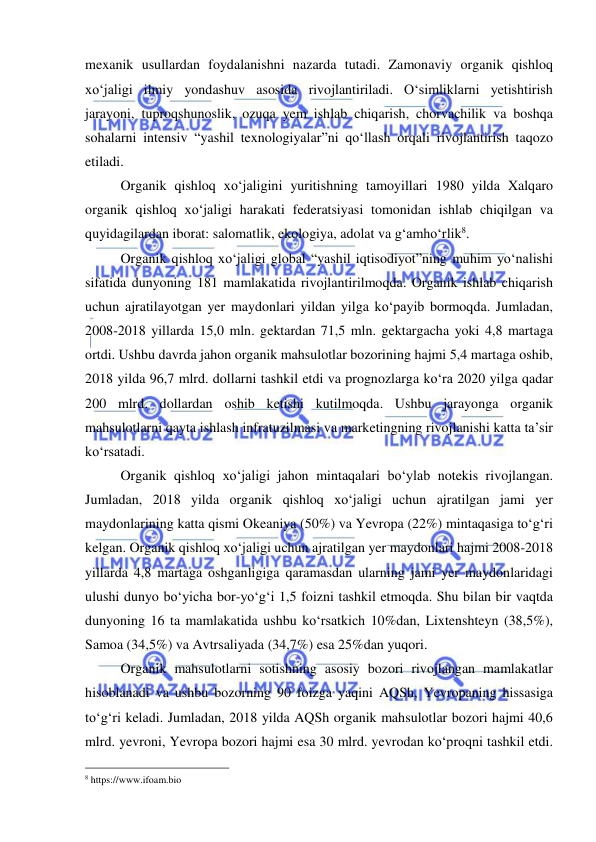  
 
mexanik usullardan foydalanishni nazarda tutadi. Zamonaviy organik qishloq 
xo‘jaligi ilmiy yondashuv asosida rivojlantiriladi. O‘simliklarni yetishtirish 
jarayoni, tuproqshunoslik, ozuqa yem ishlab chiqarish, chorvachilik va boshqa 
sohalarni intensiv “yashil texnologiyalar”ni qo‘llash orqali rivojlantirish taqozo 
etiladi.  
Organik qishloq xo‘jaligini yuritishning tamoyillari 1980 yilda Xalqaro 
organik qishloq xo‘jaligi harakati federatsiyasi tomonidan ishlab chiqilgan va 
quyidagilardan iborat: salomatlik, ekologiya, adolat va g‘amho‘rlik8. 
Organik qishloq xo‘jaligi global “yashil iqtisodiyot”ning muhim yo‘nalishi 
sifatida dunyoning 181 mamlakatida rivojlantirilmoqda. Organik ishlab chiqarish 
uchun ajratilayotgan yer maydonlari yildan yilga ko‘payib bormoqda. Jumladan, 
2008-2018 yillarda 15,0 mln. gektardan 71,5 mln. gektargacha yoki 4,8 martaga 
ortdi. Ushbu davrda jahon organik mahsulotlar bozorining hajmi 5,4 martaga oshib, 
2018 yilda 96,7 mlrd. dollarni tashkil etdi va prognozlarga ko‘ra 2020 yilga qadar 
200 mlrd. dollardan oshib ketishi kutilmoqda. Ushbu jarayonga organik 
mahsulotlarni qayta ishlash infratuzilmasi va marketingning rivojlanishi katta ta’sir 
ko‘rsatadi.  
Organik qishloq xo‘jaligi jahon mintaqalari bo‘ylab notekis rivojlangan. 
Jumladan, 2018 yilda organik qishloq xo‘jaligi uchun ajratilgan jami yer 
maydonlarining katta qismi Okeaniya (50%) va Yevropa (22%) mintaqasiga to‘g‘ri 
kelgan. Organik qishloq xo‘jaligi uchun ajratilgan yer maydonlari hajmi 2008-2018 
yillarda 4,8 martaga oshganligiga qaramasdan ularning jami yer maydonlaridagi 
ulushi dunyo bo‘yicha bor-yo‘g‘i 1,5 foizni tashkil etmoqda. Shu bilan bir vaqtda 
dunyoning 16 ta mamlakatida ushbu ko‘rsatkich 10%dan, Lixtenshteyn (38,5%), 
Samoa (34,5%) va Avtrsaliyada (34,7%) esa 25%dan yuqori. 
Organik mahsulotlarni sotishning asosiy bozori rivojlangan mamlakatlar 
hisoblanadi va ushbu bozorning 90 foizga yaqini AQSh, Yevropaning hissasiga 
to‘g‘ri keladi. Jumladan, 2018 yilda AQSh organik mahsulotlar bozori hajmi 40,6 
mlrd. yevroni, Yevropa bozori hajmi esa 30 mlrd. yevrodan ko‘proqni tashkil etdi. 
                                                 
8 https://www.ifoam.bio 
