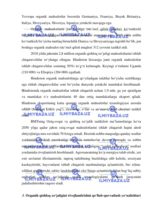  
 
Yevropa organik mahsulotlar bozorida Germaniya, Fransiya, Buyuk Britaniya, 
Italiya, Shveysariya, Shvesiya, Ispaniya yetakchi mavqega ega. 
Organik mahsulotlarni jon boshiga iste’mol qilish miqdori ko‘rsatkichi 
bo‘yicha ham rivojlangan mamlakatlar yetakchi mavqega ega. 2018 yilda ushbu 
ko‘rsatkich bo‘yicha mutlaq birinchilik Daniya va Shveysariyaga tegishli bo‘lib, jon 
boshiga organik mahsulot iste’mol qilish miqdori 312 yevroni tashkil etdi. 
2018 yilda jahonda 2,8 million organik qishloq xo‘jaligi mahsulotlarini ishlab 
chiqaruvchilar ro‘yhatga olingan. Hindiston hissasiga jami organik mahsulotlar 
ishlab chiqaruvchilar sonining 50%i to‘g‘ri kelmoqda. Keyingi o‘rinlarni Uganda 
(210 000) va Efiopiya (204 000) egalladi. 
Hindiston organik mahsulotlarga qo‘yiladigan talablar bo‘yicha sertifikatga 
ega ishlab chiqaruvchilar soni bo‘yicha dunyoda yetakchi mamlakat hisoblanadi. 
Hindistonda organik mahsulotlar ishlab chiqarish uchun 1,9 mln. ga yer ajratilgan 
va mamlakat o‘z mahsulotlarini 40 dan ortiq mamlakatlarga eksport qiladi. 
Hindiston eksportining katta qismini organik mahsulotlar texnologiyasi asosida 
ishlab chiqilgan kokos yog‘i, ziravorlar, o‘tlar va an’anaviy hind choylari tashkil 
etadi. 
BMTning Oziq-ovqat va qishloq xo‘jalik tashkiloti ma’lumotlariga ko‘ra 
2050 yilga qadar jahon oziq-ovqat mahsulotlarini ishlab chiqarish hajmi aholi 
ehtiyojlariga mos ravishda 70 foizga ortadi. Hozirda ushbu maqsadga qanday usullar 
yordamida erishish mumkinligi borasida tortishuvlar davom etmoqda va ushbu 
maqsadga erishish yo‘llaridan biri qishloq xo‘jaligini “yashil iqtisodiyot” usullari 
yordamida rivojlantirish hisoblanadi. Agrosanoatning ko‘p energiya talab etishi, yer 
osti suvlarini ifloslantirishi, tuproq tarkibining buzilishiga olib kelishi, eroziyani 
kuchaytirishi, hayvonlarni ishlab chiqarish mashinalariga aylantirishi, bio xilma-
xillikni qisqartirishi, tabiiy landshaftlarni cho‘llarga aylantirishi bilan bog‘liq salbiy 
oqibatlari qishloq xo‘jaligida yashil texnologiyalarni qo‘llash jarayonini 
jadallashtirishni taqozo etadi. 
 
3. Organik qishloq xo‘jaligini rivojlantirishni qo‘llab-quvvatlash yo‘nalishlari 
