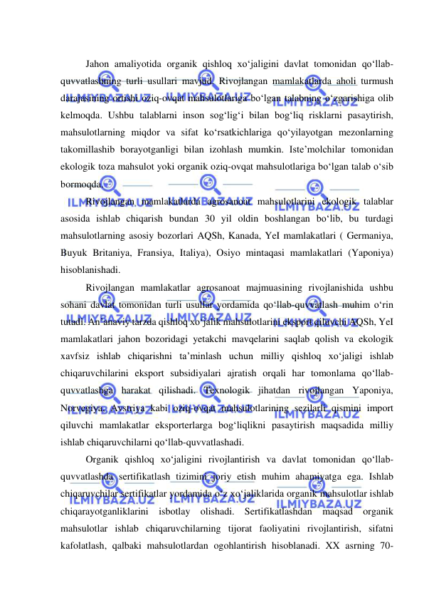  
 
 
Jahon amaliyotida organik qishloq xo‘jaligini davlat tomonidan qo‘llab-
quvvatlashning turli usullari mavjud. Rivojlangan mamlakatlarda aholi turmush 
darajasining ortishi oziq-ovqat mahsulotlariga bo‘lgan talabning o‘zgarishiga olib 
kelmoqda. Ushbu talablarni inson sog‘lig‘i bilan bog‘liq risklarni pasaytirish, 
mahsulotlarning miqdor va sifat ko‘rsatkichlariga qo‘yilayotgan mezonlarning 
takomillashib borayotganligi bilan izohlash mumkin. Iste’molchilar tomonidan 
ekologik toza mahsulot yoki organik oziq-ovqat mahsulotlariga bo‘lgan talab o‘sib 
bormoqda. 
Rivojlangan mamlakatlarda agrosanoat mahsulotlarini ekologik talablar 
asosida ishlab chiqarish bundan 30 yil oldin boshlangan bo‘lib, bu turdagi 
mahsulotlarning asosiy bozorlari AQSh, Kanada, YeI mamlakatlari ( Germaniya, 
Buyuk Britaniya, Fransiya, Italiya), Osiyo mintaqasi mamlakatlari (Yaponiya) 
hisoblanishadi. 
Rivojlangan mamlakatlar agrosanoat majmuasining rivojlanishida ushbu 
sohani davlat tomonidan turli usullar yordamida qo‘llab-quvvatlash muhim o‘rin 
tutadi. An’anaviy tarzda qishloq xo‘jalik mahsulotlarini eksport qiluvchi AQSh, YeI 
mamlakatlari jahon bozoridagi yetakchi mavqelarini saqlab qolish va ekologik 
xavfsiz ishlab chiqarishni ta’minlash uchun milliy qishloq xo‘jaligi ishlab 
chiqaruvchilarini eksport subsidiyalari ajratish orqali har tomonlama qo‘llab-
quvvatlashga harakat qilishadi. Texnologik jihatdan rivojlangan Yaponiya, 
Norvegiya, Avstriya kabi oziq-ovqat mahsulotlarining sezilarli qismini import 
qiluvchi mamlakatlar eksporterlarga bog‘liqlikni pasaytirish maqsadida milliy 
ishlab chiqaruvchilarni qo‘llab-quvvatlashadi.   
Organik qishloq xo‘jaligini rivojlantirish va davlat tomonidan qo‘llab-
quvvatlashda sertifikatlash tizimini joriy etish muhim ahamiyatga ega. Ishlab 
chiqaruvchilar sertifikatlar yordamida o‘z xo‘jaliklarida organik mahsulotlar ishlab 
chiqarayotganliklarini isbotlay olishadi. Sertifikatlashdan maqsad organik 
mahsulotlar ishlab chiqaruvchilarning tijorat faoliyatini rivojlantirish, sifatni 
kafolatlash, qalbaki mahsulotlardan ogohlantirish hisoblanadi. XX asrning 70-
