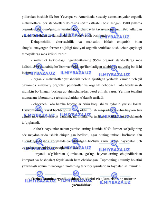  
 
yillaridan boshlab ilk bor Yevropa va Amerikada xususiy assotsiatsiyalar organik 
mahsulotlarni o‘z standartlari doirasida sertifikatlashni boshlashgan. 1980 yillarda 
organik qishloq xo‘jaligini yuritish bo‘yicha davlat tavsiyanomalari, 1990 yillardan 
esa ushbu sohaga davlat standartlarini joriy etish boshlandi. 
Dehqonchilik, 
chorvachilik 
va 
mahsulot 
ishlab 
chiqarish 
bilan 
shug‘ullanayotgan fermer xo‘jaligi faoliyati organik sertifikat olish uchun quyidagi 
tamoyillarga mos kelishi zarur: 
- mahsulot tarkibidagi ingredientlarning 95%i organik standartlarga mos 
kelishi, 5%i esa tabiiy bo‘lishi va YeIda qo‘llaniladigan talablarga muvofiq bo‘lishi 
lozim; 
- organik mahsulotlar yetishtirish uchun ajratilgan yerlarda kamida uch yil 
davomida kimyoviy o‘g‘itlar, pestitsidlar va organik dehqonchilikda foydalanish 
mumkin bo‘lmagan boshqa qo‘shimchalardan ozod etilishi zarur. Yerning tozaligi 
muntazam laboratoriya tekshiruvlaridan o‘tkazib turiladi; 
- chorvachilikda barcha hayvonlar erkin boqilishi va aylanib yurishi lozim. 
Hayvonlarning kasal bo‘lib qolishining oldini olish maqsadida har bir hayvon turi 
uchun mos qulay sharoit yaratish, garmonlar va turli antibiotiklardan foydalanish 
ta’qiqlanadi.  
- o‘tho‘r hayvonlar uchun yemishlarning kamida 60%i fermer xo‘jaligining 
o‘z maydonlarida ishlab chiqarilgan bo‘lishi, agar buning imkoni bo‘lmasa shu 
hududdagi boshqa xo‘jalikda yetishtirilgan bo‘lishi zarur. Yosh hayvonlar uch 
oygacha ona suti bilan ozuqlanishi shart. 
- organik o‘g‘itlardan (jumladan, go‘ng, hayvonlarning chiqindilaridan 
kompost va boshqalar) foydalanish ham cheklangan. Tuproqning umumiy holatini 
yaxshilash uchun mikroorganizmlarning tarkibiy qismlaridan foydalanish mumkin.  
 
4. O‘zbekistonda organik qishloq xo‘jaligini rivojlantirishning ustuvor 
yo‘nalishlari 
 
