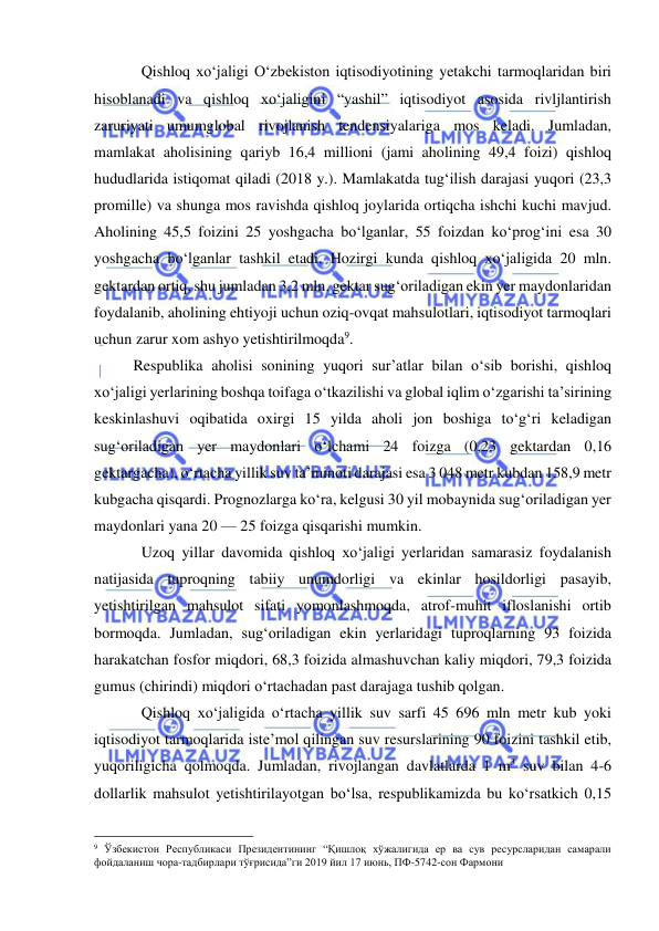  
 
Qishloq xo‘jaligi O‘zbekiston iqtisodiyotining yetakchi tarmoqlaridan biri 
hisoblanadi va qishloq xo‘jaligini “yashil” iqtisodiyot asosida rivljlantirish 
zaruriyati umumglobal rivojlanish tendensiyalariga mos keladi. Jumladan, 
mamlakat aholisining qariyb 16,4 millioni (jami aholining 49,4 foizi) qishloq 
hududlarida istiqomat qiladi (2018 y.). Mamlakatda tug‘ilish darajasi yuqori (23,3 
promille) va shunga mos ravishda qishloq joylarida ortiqcha ishchi kuchi mavjud. 
Aholining 45,5 foizini 25 yoshgacha bo‘lganlar, 55 foizdan ko‘prog‘ini esa 30 
yoshgacha bo‘lganlar tashkil etadi. Hozirgi kunda qishloq xo‘jaligida 20 mln. 
gektardan ortiq, shu jumladan 3,2 mln. gektar sug‘oriladigan ekin yer maydonlaridan 
foydalanib, aholining ehtiyoji uchun oziq-ovqat mahsulotlari, iqtisodiyot tarmoqlari 
uchun zarur xom ashyo yetishtirilmoqda9.  
Respublika aholisi sonining yuqori sur’atlar bilan o‘sib borishi, qishloq 
xo‘jaligi yerlarining boshqa toifaga o‘tkazilishi va global iqlim o‘zgarishi ta’sirining 
keskinlashuvi oqibatida oxirgi 15 yilda aholi jon boshiga to‘g‘ri keladigan 
sug‘oriladigan yer maydonlari o‘lchami 24 foizga (0,23 gektardan 0,16 
gektargacha), o‘rtacha yillik suv ta’minoti darajasi esa 3 048 metr kubdan 158,9 metr 
kubgacha qisqardi. Prognozlarga ko‘ra, kelgusi 30 yil mobaynida sug‘oriladigan yer 
maydonlari yana 20 — 25 foizga qisqarishi mumkin. 
Uzoq yillar davomida qishloq xo‘jaligi yerlaridan samarasiz foydalanish 
natijasida tuproqning tabiiy unumdorligi va ekinlar hosildorligi pasayib, 
yetishtirilgan mahsulot sifati yomonlashmoqda, atrof-muhit ifloslanishi ortib 
bormoqda. Jumladan, sug‘oriladigan ekin yerlaridagi tuproqlarning 93 foizida 
harakatchan fosfor miqdori, 68,3 foizida almashuvchan kaliy miqdori, 79,3 foizida 
gumus (chirindi) miqdori o‘rtachadan past darajaga tushib qolgan. 
Qishloq xo‘jaligida o‘rtacha yillik suv sarfi 45 696 mln metr kub yoki 
iqtisodiyot tarmoqlarida iste’mol qilingan suv resurslarining 90 foizini tashkil etib, 
yuqoriligicha qolmoqda. Jumladan, rivojlangan davlatlarda 1 m3 suv bilan 4-6 
dollarlik mahsulot yetishtirilayotgan bo‘lsa, respublikamizda bu ko‘rsatkich 0,15 
                                                 
9 Ўзбекистон Республикаси Президентининг “Қишлоқ хўжалигида ер ва сув ресурсларидан самарали 
фойдаланиш чора-тадбирлари тўғрисида”ги 2019 йил 17 июнь, ПФ-5742-сон Фармони 
